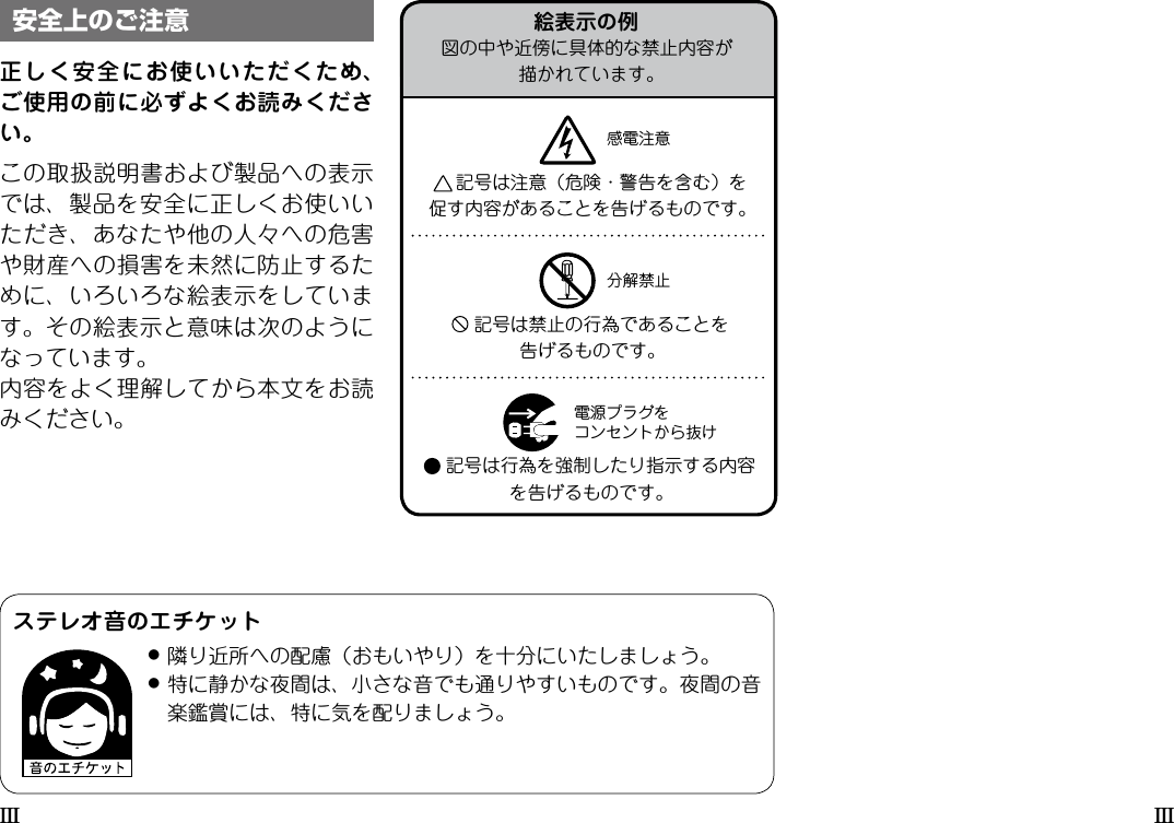 III III正しく安全にお使いいただくため、ご使用の前に必ずよくお読みください。この取扱説明書および製品への表示では、製品を安全に正しくお使いいただき、あなたや他の人々への危害や財産への損害を未然に防止するために、いろいろな絵表示をしています。その絵表示と意味は次のようになっています。内容をよく理解してから本文をお読みください。安全上のご注意 絵表示の例図の中や近傍に具体的な禁止内容が描かれています。記号は注意（危険・警告を含む）を促す内容があることを告げるものです。感電注意分解禁止電源プラグをコンセントから抜け記号は禁止の行為であることを告げるものです。記号は行為を強制したり指示する内容を告げるものです。ステレオ音のエチケット●隣り近所への配慮（おもいやり）を十分にいたしましょう。●特に静かな夜間は、小さな音でも通りやすいものです。夜間の音楽鑑賞には、特に気を配りましょう。