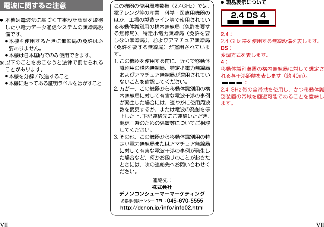 2.4 DS 4電波に関するご注意●本機は電波法に基づく工事設計認証を取得した小電力データ通信システムの無線局設備です。 ●本機を使用するときに無線局の免許は必要ありません。 ●本機は日本国内でのみ使用できます。b  以下のことをおこなうと法律で罰せられることがあります。 ●本機を分解 / 改造すること ●本機に貼ってある証明ラベルをはがすこと2.4：2.4GHz 帯を使用する無線設備を表します。DS：変調方式を表します。4：移動体識別装置の構内無線局に対して想定される与干渉距離を表します（約 40m）。：2.4GHz 帯の全帯域を使用し、かつ移動体識別装置の帯域を回避可能であることを意味します。●現品表示についてこの機器の使用周波数帯（2.4GHz）では、電子レンジ等の産業・科学・医療用機器のほか、工場の製造ライン等で使用されている移動体識別用の構内無線局（免許を要する無線局）、特定小電力無線局（免許を要しない無線局）、およびアマチュア無線局（免許を要する無線局）が運用されています。1.この機器を使用する前に、近くで移動体識別用の構内無線局、特定小電力無線局およびアマチュア無線局が運用されていないことを確認してください。2.万が一、この機器から移動体識別用の構内無線局に対して有害な電波干渉の事例が発生した場合には、速やかに使用周波数を変更するか、または電波の発射を停止した上、下記連絡先にご連絡いただき、混信回避のための処置等についてご相談してください。3.その他、この機器から移動体識別用の特定小電力無線局またはアマチュア無線局に対して有害な電波干渉の事例が発生した場合など、何かお困りのことが起きたときには、次の連絡先へお問い合わせください。連絡先：株式会社デノンコンシューマーマーケティングお客様相談センターTEL：045-670-5555http://denon.jp/info/info02.htmlVIIVII