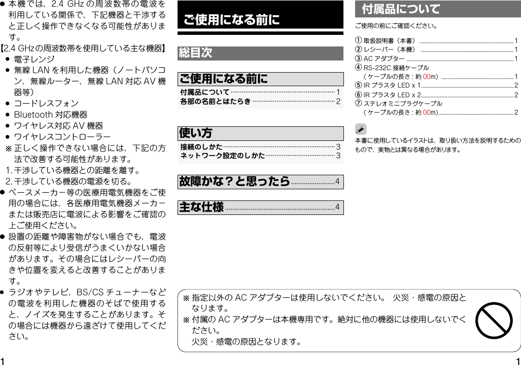  ご使用になる前に総目次付属品について························································· 1 各部の名前とはたらき············································· 2ご使用になる前に接続のしかた····························································· 3 ネットワーク設定のしかた······································ 3使い方故障かな？と思ったら........................4主な仕様............................................................4本書に使用しているイラストは、取り扱い方法を説明するためのもので、実物とは異なる場合があります。付属品についてご使用の前にご確認ください。q 取扱説明書（本書）............................................................ 1w レシーバー（本機）........................................................... 1e AC アダプター.................................................................... 1r RS-232C 接続ケーブル( ケーブルの長さ :約 00m).............................................. 1tIR ブラスタLEDx1........................................................... 2y IR ブラスタLEDx2........................................................... 2uステレオミニプラグケーブル ( ケーブルの長さ :約 00m)................................................ 2● 本機では、2.4GHz の周波数帯の電波を利用している関係で、下記機器と干渉すると正しく操作できなくなる可能性があります。【2.4GHzの周波数帯を使用している主な機器】 ● 電子レンジ ● 無線 LAN を利用した機器（ノートパソコン、無線ルーター、無線 LAN 対応 AV 機器等） ● コードレスフォン ● Bluetooth 対応機器 ● ワイヤレス対応 AV 機器 ● ワイヤレスコントローラー  b正しく操作できない場合には、下記の方法で改善する可能性があります。 1.干渉している機器との距離を離す。 2.干渉している機器の電源を切る。● ペースメーカ−等の医療用電気機器をご使用の場合には、各医療用電気機器メーカ−または販売店に電波による影響をご確認の上ご使用ください。● 設置の距離や障害物がない場合でも、電波の反射等により受信がうまくいかない場合があります。その場合にはレシーバーの向きや位置を変えると改善することがあります。● ラジオやテレビ、BS/CS チューナーなどの電波を利用した機器のそばで使用すると、ノイズを発生することがあります。その場合には機器から遠ざけて使用してください。b指定以外の AC アダプターは使用しないでください。火災・感電の原因となります。b付属の AC アダプターは本機専用です。絶対に他の機器には使用しないでください。 火災・感電の原因となります。