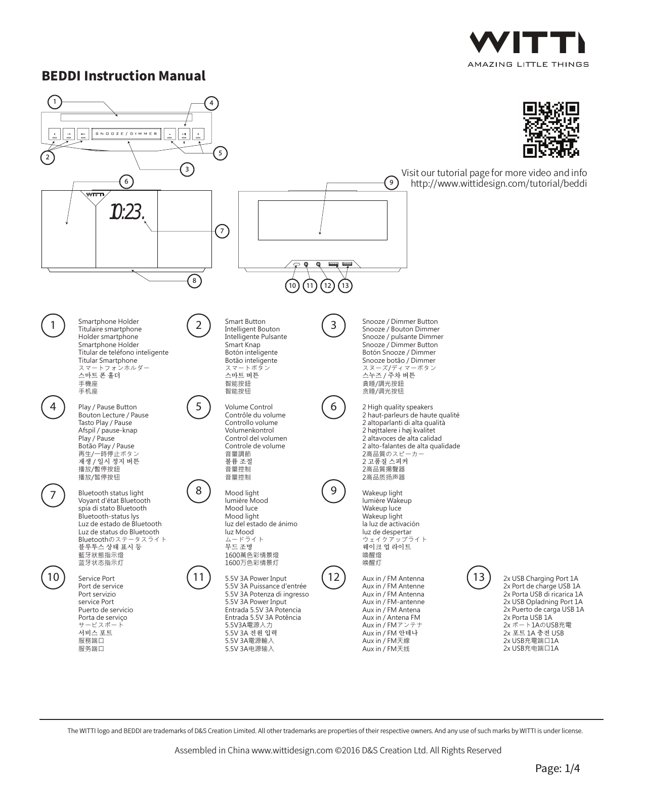 Visit our tutorial page for more video and infohttp://www.wittidesign.com/tutorial/beddiBEDDI Instruction ManualThe WITTI logo and BEDDI are trademarks of D&amp;S Creation Limited. All other trademarks are properties of their respective owners. And any use of such marks by WITTI is under license.Assembled in China www.wittidesign.com &copy;2016 D&amp;S Creation Ltd. All Rights ReservedPage: 1/414710Smartphone HolderTitulaire smartphoneHolder smartphoneSmartphone HolderTitular de tel&eacute;fono inteligenteTitular Smartphoneスマートフォンホルダー스마트 폰 홀더手機座手机座Play / Pause ButtonBouton Lecture / PauseTasto Play / PauseAfspil / pause-knapPlay / PauseBot&atilde;o Play / Pause再生/一時停止ボタン재생 / 일시 정지 버튼播放/暫停按鈕播放/暂停按钮Bluetooth status lightVoyant d'&eacute;tat Bluetoothspia di stato BluetoothBluetooth-status lysLuz de estado de BluetoothLuz de status do BluetoothBluetoothのステータスライト블루투스 상태 표시 등藍牙狀態指示燈蓝牙状态指示灯Service PortPort de servicePort servizioservice PortPuerto de servicioPorta de servi&ccedil;oサービスポート서비스 포트服務端口服务端口25811Smart ButtonIntelligent BoutonIntelligente PulsanteSmart KnapBot&oacute;n inteligenteBot&atilde;o inteligenteスマートボタン스마트 버튼智能按鈕智能按钮Volume ControlContr&ocirc;le du volumeControllo volumeVolumenkontrolControl del volumenControle de volume音量調節볼륨 조절音量控制音量控制Mood lightlumi&egrave;re MoodMood luceMood lightluz del estado de &aacute;nimoluz Moodムードライト무드 조명1600萬色彩情景燈 1600万色彩情景灯5.5V 3A Power Input5.5V 3A Puissance d'entr&eacute;e5.5V 3A Potenza di ingresso5.5V 3A Power InputEntrada 5.5V 3A PotenciaEntrada 5.5V 3A Pot&ecirc;ncia5.5V3A電源入力5.5V 3A 전원 입력5.5V 3A電源輸入   5.5V 3A电源输入39126Snooze / Dimmer ButtonSnooze / Bouton DimmerSnooze / pulsante DimmerSnooze / Dimmer ButtonBot&oacute;n Snooze / DimmerSnooze bot&atilde;o / Dimmerスヌーズ/ディマーボタン스누즈 / 주차 버튼貪睡/調光按鈕贪睡/调光按钮2 High quality speakers2 haut-parleurs de haute qualit&eacute;2 altoparlanti di alta qualit&agrave;2 h&oslash;jttalere i h&oslash;j kvalitet2 altavoces de alta calidad2 alto-falantes de alta qualidade2高品質のスピーカー2 고품질 스피커2高品質揚聲器2高品质扬声器Wakeup lightlumi&egrave;re WakeupWakeup luceWakeup lightla luz de activaci&oacute;nluz de despertarウェイクアップライト웨이크 업 라이트喚醒燈唤醒灯Aux in / FM AntennaAux in / FM AntenneAux in / FM AntennaAux in / FM-antenneAux in / FM AntenaAux in / Antena FMAux in / FMアンテナAux in / FM 안테나Aux in / FM天線Aux in / FM天线13 2x USB Charging Port 1A2x Port de charge USB 1A2x Porta USB di ricarica 1A2x USB Opladning Port 1A2x Puerto de carga USB 1A2x Porta USB 1A2x ポート1AのUSB充電2x 포트 1A 충전 USB2x USB充電端口1A2x USB充电端口1A10:23.12345786910 11 12 13