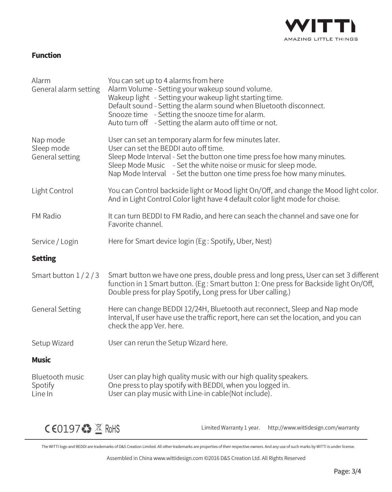 The WITTI logo and BEDDI are trademarks of D&amp;S Creation Limited. All other trademarks are properties of their respective owners. And any use of such marks by WITTI is under license.Assembled in China www.wittidesign.com &copy;2016 D&amp;S Creation Ltd. All Rights ReservedPage: 3/4FunctionAlarmGeneral alarm settingNap modeSleep modeGeneral settingLight ControlFM RadioService / LoginSettingSmart button 1 / 2 / 3General SettingSetup WizardMusicBluetooth musicSpotifyLine InLimited Warranty 1 year.   http://www.wittidesign.com/warrantyYou can set up to 4 alarms from hereAlarm Volume - Setting your wakeup sound volume.Wakeup light   - Setting your wakeup light starting time.Default sound - Setting the alarm sound when Bluetooth disconnect.Snooze time    - Setting the snooze time for alarm.Auto turn oﬀ    - Setting the alarm auto oﬀ time or not.User can set an temporary alarm for few minutes later.User can set the BEDDI auto oﬀ time.Sleep Mode Interval - Set the button one time press foe how many minutes.Sleep Mode Music     - Set the white noise or music for sleep mode.Nap Mode Interval    - Set the button one time press foe how many minutes.You can Control backside light or Mood light On/Oﬀ, and change the Mood light color.And in Light Control Color light have 4 default color light mode for choise.It can turn BEDDI to FM Radio, and here can seach the channel and save one forFavorite channel.Here for Smart device login (Eg : Spotify, Uber, Nest)Smart button we have one press, double press and long press, User can set 3 diﬀerentfunction in 1 Smart button. (Eg : Smart button 1: One press for Backside light On/Oﬀ,Double press for play Spotify, Long press for Uber calling.)Here can change BEDDI 12/24H, Bluetooth aut reconnect, Sleep and Nap modeInterval, If user have use the traﬃc report, here can set the location, and you can check the app Ver. here.User can rerun the Setup Wizard here. User can play high quality music with our high quality speakers.One press to play spotify with BEDDI, when you logged in.User can play music with Line-in cable(Not include).