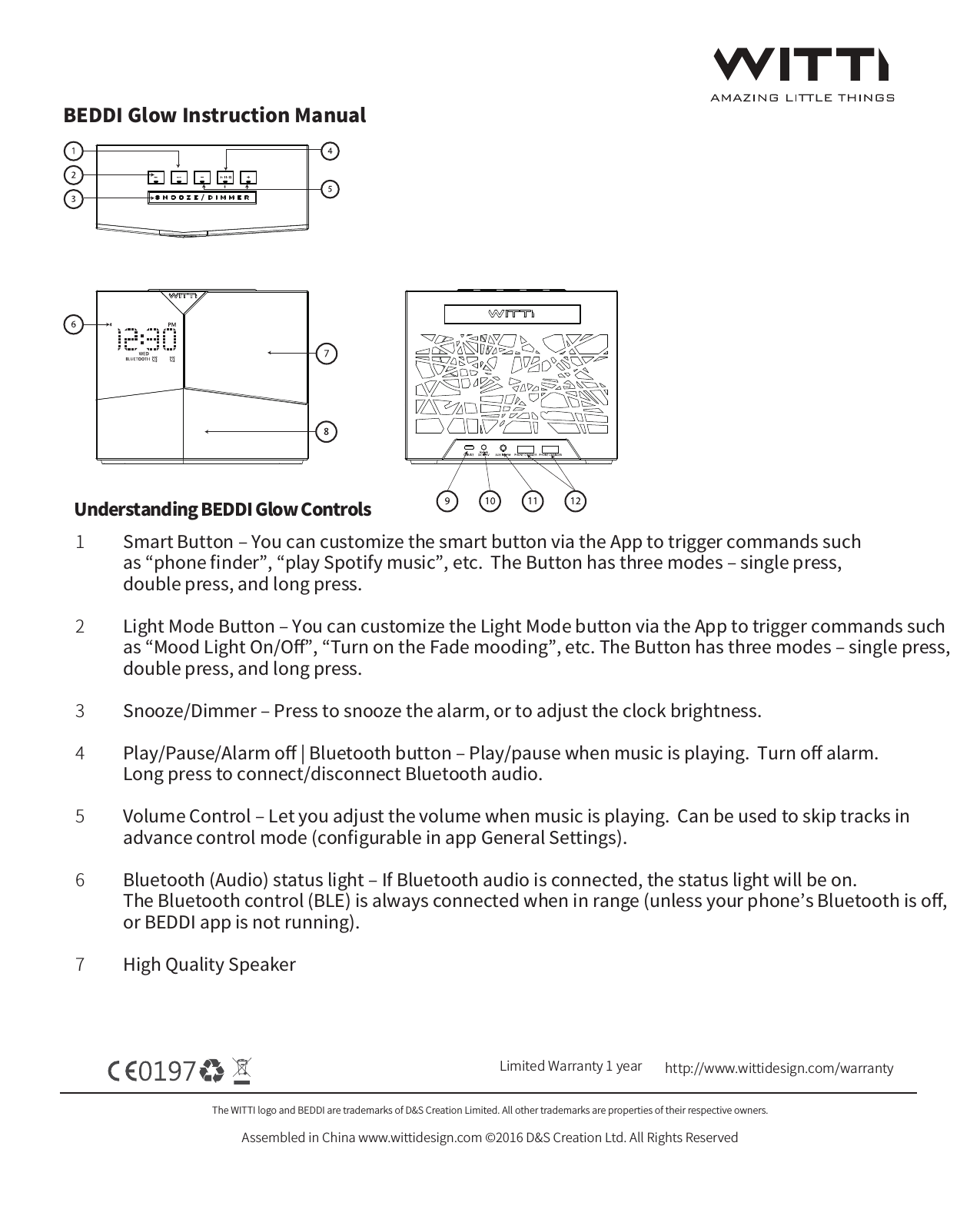 BEDDI Glow Instruction ManualThe WITTI logo and BEDDI are trademarks of D&amp;S Creation Limited. All other trademarks are properties of their respective owners.Assembled in China www.wittidesign.com &copy;2016 D&amp;S Creation Ltd. All Rights ReservedPage: 1/6Limited Warranty 1 year http://www.wittidesign.com/warrantySmart Button ‒ You can customize the smart button via the App to trigger commands such as &ldquo;phone ﬁnder&rdquo;, &ldquo;play Spotify music&rdquo;, etc.  The Button has three modes ‒ single press, double press, and long press.Light Mode Button ‒ You can customize the Light Mode button via the App to trigger commands such as &ldquo;Mood Light On/Oﬀ&rdquo;, &ldquo;Turn on the Fade mooding&rdquo;, etc. The Button has three modes ‒ single press, double press, and long press. Snooze/Dimmer ‒ Press to snooze the alarm, or to adjust the clock brightness.Play/Pause/Alarm oﬀ | Bluetooth button ‒ Play/pause when music is playing.  Turn oﬀ alarm.  Long press to connect/disconnect Bluetooth audio.Volume Control ‒ Let you adjust the volume when music is playing.  Can be used to skip tracks in advance control mode (conﬁgurable in app General Settings).Bluetooth (Audio) status light ‒ If Bluetooth audio is connected, the status light will be on.  The Bluetooth control (BLE) is always connected when in range (unless your phone&rsquo;s Bluetooth is oﬀ, or BEDDI app is not running).High Quality Speaker1234567Understanding BEDDI Glow Controls