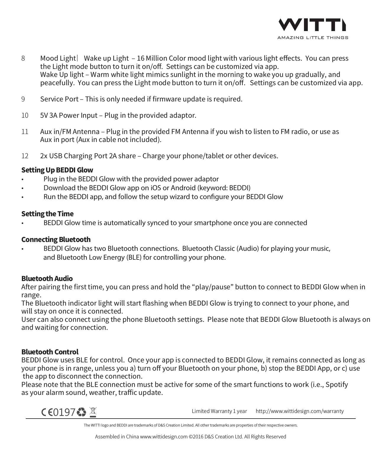 The WITTI logo and BEDDI are trademarks of D&amp;S Creation Limited. All other trademarks are properties of their respective owners.Assembled in China www.wittidesign.com &copy;2016 D&amp;S Creation Ltd. All Rights ReservedPage: 2/6Limited Warranty 1 year http://www.wittidesign.com/warrantyMood Light ︳Wake up Light  ‒ 16 Million Color mood light with various light eﬀects.  You can press the Light mode button to turn it on/oﬀ.  Settings can be customized via app.Wake Up light ‒ Warm white light mimics sunlight in the morning to wake you up gradually, and peacefully.  You can press the Light mode button to turn it on/oﬀ.   Settings can be customized via app.Service Port ‒ This is only needed if ﬁrmware update is required.  5V 3A Power Input ‒ Plug in the provided adaptor.Aux in/FM Antenna ‒ Plug in the provided FM Antenna if you wish to listen to FM radio, or use as Aux in port (Aux in cable not included).2x USB Charging Port 2A share ‒ Charge your phone/tablet or other devices. 89101112Setting Up BEDDI Glow&bull;  Plug in the BEDDI Glow with the provided power adaptor&bull;  Download the BEDDI Glow app on iOS or Android (keyword: BEDDI)&bull;  Run the BEDDI app, and follow the setup wizard to congure your BEDDI GlowSetting the Time&bull;  BEDDI Glow time is automatically synced to your smartphone once you are connectedConnecting Bluetooth &bull;  BEDDI Glow has two Bluetooth connections.  Bluetooth Classic (Audio) for playing your music,               and Bluetooth Low Energy (BLE) for controlling your phone.Bluetooth AudioAfter pairing the ﬁrst time, you can press and hold the &ldquo;play/pause&rdquo; button to connect to BEDDI Glow when in range. The Bluetooth indicator light will start ﬂashing when BEDDI Glow is trying to connect to your phone, and will stay on once it is connected.  User can also connect using the phone Bluetooth settings.  Please note that BEDDI Glow Bluetooth is always on and waiting for connection.Bluetooth ControlBEDDI Glow uses BLE for control.  Once your app is connected to BEDDI Glow, it remains connected as long as your phone is in range, unless you a) turn oﬀ your Bluetooth on your phone, b) stop the BEDDI App, or c) use the app to disconnect the connection.  Please note that the BLE connection must be active for some of the smart functions to work (i.e., Spotify as your alarm sound, weather, traﬃc update.