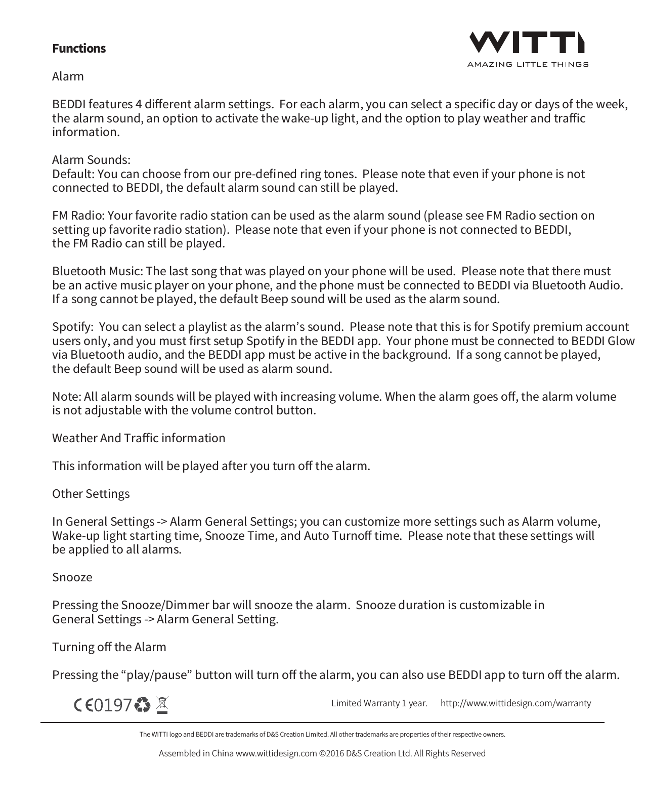 The WITTI logo and BEDDI are trademarks of D&amp;S Creation Limited. All other trademarks are properties of their respective owners.Assembled in China www.wittidesign.com &copy;2016 D&amp;S Creation Ltd. All Rights ReservedPage: 3/6Limited Warranty 1 year.   http://www.wittidesign.com/warrantyFunctionsAlarm  BEDDI features 4 diﬀerent alarm settings.  For each alarm, you can select a speciﬁc day or days of the week, the alarm sound, an option to activate the wake-up light, and the option to play weather and traﬃc information.Alarm Sounds: Default: You can choose from our pre-deﬁned ring tones.  Please note that even if your phone is not connected to BEDDI, the default alarm sound can still be played.FM Radio: Your favorite radio station can be used as the alarm sound (please see FM Radio section on setting up favorite radio station).  Please note that even if your phone is not connected to BEDDI, the FM Radio can still be played.Bluetooth Music: The last song that was played on your phone will be used.  Please note that there must be an active music player on your phone, and the phone must be connected to BEDDI via Bluetooth Audio.  If a song cannot be played, the default Beep sound will be used as the alarm sound.Spotify:  You can select a playlist as the alarm&rsquo;s sound.  Please note that this is for Spotify premium account users only, and you must ﬁrst setup Spotify in the BEDDI app.  Your phone must be connected to BEDDI Glow via Bluetooth audio, and the BEDDI app must be active in the background.  If a song cannot be played, the default Beep sound will be used as alarm sound.Note: All alarm sounds will be played with increasing volume. When the alarm goes oﬀ, the alarm volume is not adjustable with the volume control button.Weather And Traﬃc informationThis information will be played after you turn oﬀ the alarm.Other SettingsIn General Settings -> Alarm General Settings; you can customize more settings such as Alarm volume, Wake-up light starting time, Snooze Time, and Auto Turnoﬀ time.  Please note that these settings will be applied to all alarms. SnoozePressing the Snooze/Dimmer bar will snooze the alarm.  Snooze duration is customizable in General Settings -> Alarm General Setting.Turning oﬀ the AlarmPressing the &ldquo;play/pause&rdquo; button will turn oﬀ the alarm, you can also use BEDDI app to turn oﬀ the alarm.