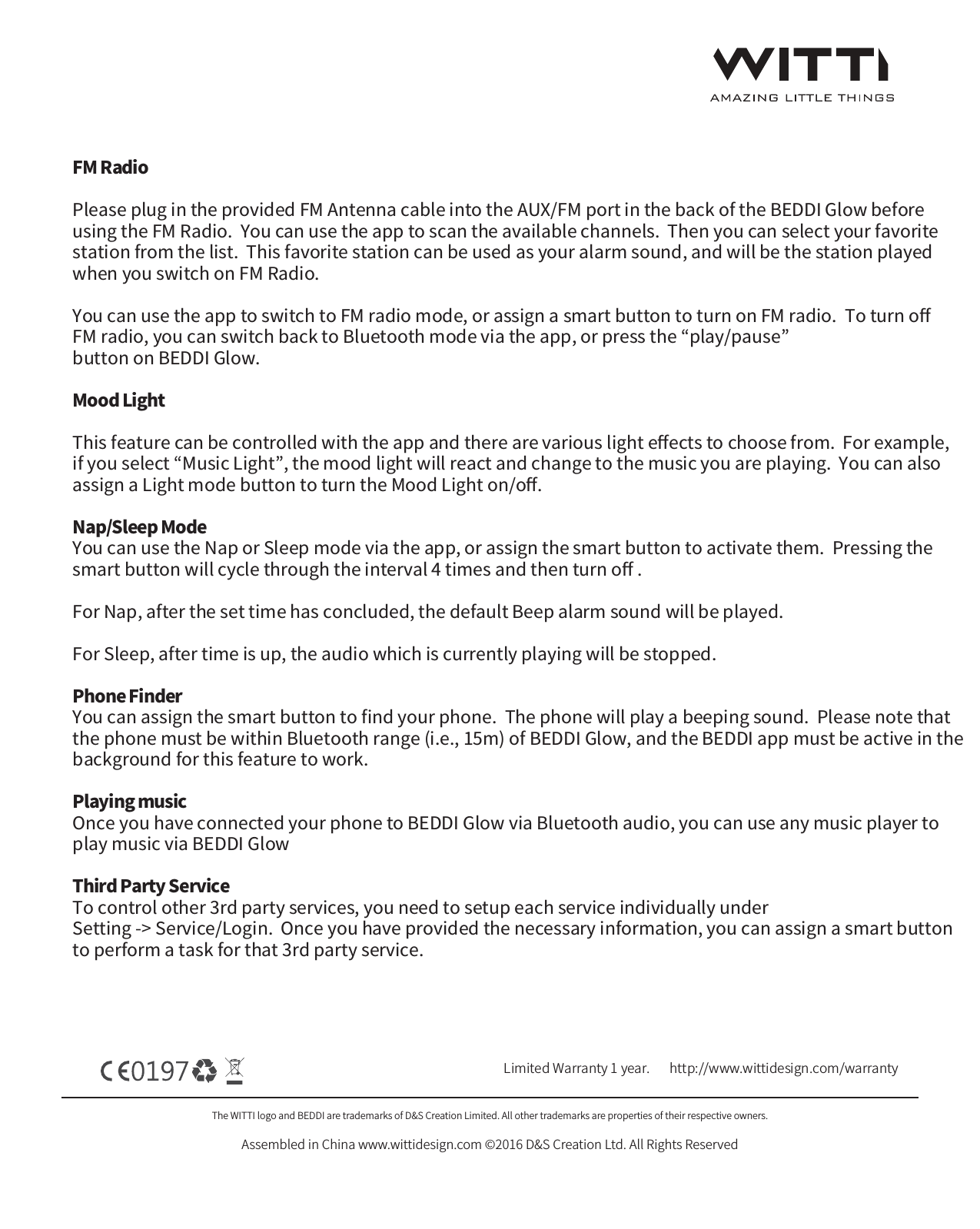 The WITTI logo and BEDDI are trademarks of D&amp;S Creation Limited. All other trademarks are properties of their respective owners.Assembled in China www.wittidesign.com &copy;2016 D&amp;S Creation Ltd. All Rights ReservedPage: 4/6Limited Warranty 1 year.   http://www.wittidesign.com/warrantyFM RadioPlease plug in the provided FM Antenna cable into the AUX/FM port in the back of the BEDDI Glow before using the FM Radio.  You can use the app to scan the available channels.  Then you can select your favorite station from the list.  This favorite station can be used as your alarm sound, and will be the station played when you switch on FM Radio.  You can use the app to switch to FM radio mode, or assign a smart button to turn on FM radio.  To turn oﬀ FM radio, you can switch back to Bluetooth mode via the app, or press the &ldquo;play/pause&rdquo; button on BEDDI Glow.Mood LightThis feature can be controlled with the app and there are various light eﬀects to choose from.  For example, if you select &ldquo;Music Light&rdquo;, the mood light will react and change to the music you are playing.  You can also assign a Light mode button to turn the Mood Light on/oﬀ.Nap/Sleep ModeYou can use the Nap or Sleep mode via the app, or assign the smart button to activate them.  Pressing the smart button will cycle through the interval 4 times and then turn oﬀ . For Nap, after the set time has concluded, the default Beep alarm sound will be played.For Sleep, after time is up, the audio which is currently playing will be stopped.Phone FinderYou can assign the smart button to ﬁnd your phone.  The phone will play a beeping sound.  Please note that the phone must be within Bluetooth range (i.e., 15m) of BEDDI Glow, and the BEDDI app must be active in the background for this feature to work.Playing musicOnce you have connected your phone to BEDDI Glow via Bluetooth audio, you can use any music player to play music via BEDDI GlowThird Party Service To control other 3rd party services, you need to setup each service individually under Setting -> Service/Login.  Once you have provided the necessary information, you can assign a smart button to perform a task for that 3rd party service.