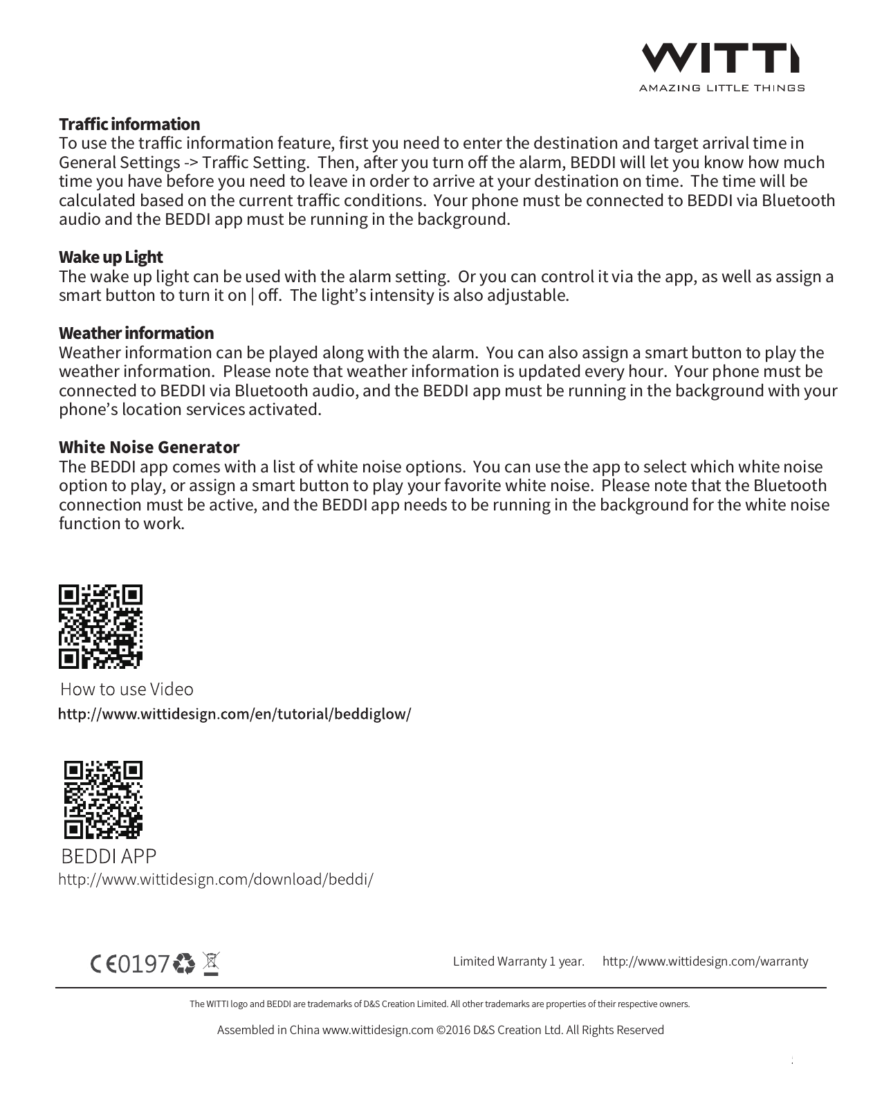 The WITTI logo and BEDDI are trademarks of D&amp;S Creation Limited. All other trademarks are properties of their respective owners. Assembled in China www.wittidesign.com &copy;2016 D&amp;S Creation Ltd. All Rights ReservedPage: 5/6Limited Warranty 1 year.   http://www.wittidesign.com/warrantyTraﬃc informationTo use the traﬃc information feature, ﬁrst you need to enter the destination and target arrival time in General Settings -> Traﬃc Setting.  Then, after you turn oﬀ the alarm, BEDDI will let you know how much time you have before you need to leave in order to arrive at your destination on time.  The time will be calculated based on the current traﬃc conditions.  Your phone must be connected to BEDDI via Bluetooth audio and the BEDDI app must be running in the background.  Wake up LightThe wake up light can be used with the alarm setting.  Or you can control it via the app, as well as assign a smart button to turn it on | oﬀ.  The light&rsquo;s intensity is also adjustable.Weather informationWeather information can be played along with the alarm.  You can also assign a smart button to play the weather information.  Please note that weather information is updated every hour.  Your phone must be connected to BEDDI via Bluetooth audio, and the BEDDI app must be running in the background with your phone&rsquo;s location services activated.  White Noise GeneratorThe BEDDI app comes with a list of white noise options.  You can use the app to select which white noise option to play, or assign a smart button to play your favorite white noise.  Please note that the Bluetooth connection must be active, and the BEDDI app needs to be running in the background for the white noise function to work.