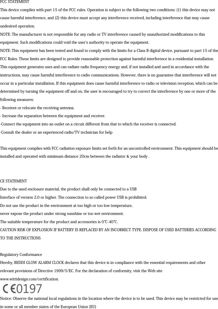 FCC STATEMENTThis device complies with part 15 of the FCC rules. Operation is subject to the following two conditions: (1) this device may notcause harmful interference, and (2) this device must accept any interference received, including interference that may causeundesired operation.NOTE: The manufacturer is not responsible for any radio or TV interference caused by unauthorized modifications to thisequipment. Such modifications could void the users authority to operate the equipment.NOTE: This equipment has been tested and found to comply with the limits for a Class B digital device, pursuant to part 15 of theFCC Rules. These limits are designed to provide reasonable protection against harmful interference in a residential installation.This equipment generates uses and can radiate radio frequency energy and, if not installed and used in accordance with theinstructions, may cause harmful interference to radio communications. However, there is no guarantee that interference will notoccur in a particular installation. If this equipment does cause harmful interference to radio or television reception, which can bedetermined by turning the equipment off and on, the user is encouraged to try to correct the interference by one or more of thefollowing measures:- Reorient or relocate the receiving antenna.- Increase the separation between the equipment and receiver.-Connect the equipment into an outlet on a circuit different from that to which the receiver is connected.-Consult the dealer or an experienced radio/TV technician for helpThis equipment complies with FCC radiation exposure limits set forth for an uncontrolled environment. This equipment should beinstalled and operated with minimum distance 20cm between the radiator &amp; your body .CE STATEMENTDue to the used enclosure material, the product shall only be connected to a USBInterface of version 2.0 or higher. The connection to so called power USB is prohibited.Do not use the product in the environment at too high or too low temperature,never expose the product under strong sunshine or too wet environment.The suitable temperature for the product and accessories is 0℃-40℃.CAUTION RISK OF EXPLOSION IF BATTERY IS REPLACED BY AN INCORRECT TYPE. DISPOSE OF USED BATTERIES ACCORDINGTO THE INSTRUCTIONSRegulatory ConformanceHereby, BEDDI GLOW ALARM CLOCK declares that this device is in compliance with the essential requirements and otherrelevant provisions of Directive 1999/5/EC. For the declaration of conformity, visit the Web sitewww.wittidesign.com/certification.Notice: Observe the national local regulations in the location where the device is to be used. This device may be restricted for usein some or all member states of the European Union (EU)