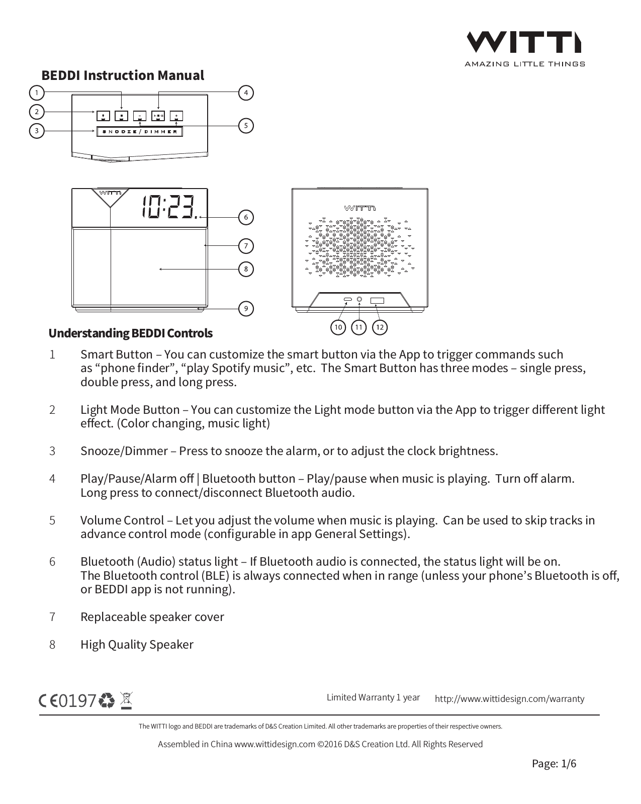 BEDDI Instruction ManualThe WITTI logo and BEDDI are trademarks of D&amp;S Creation Limited. All other trademarks are properties of their respective owners.Assembled in China www.wittidesign.com &copy;2016 D&amp;S Creation Ltd. All Rights ReservedPage: 1/6Limited Warranty 1 year http://www.wittidesign.com/warrantySmart Button ‒ You can customize the smart button via the App to trigger commands such as &ldquo;phone ﬁnder&rdquo;, &ldquo;play Spotify music&rdquo;, etc.  The Smart Button has three modes ‒ single press, double press, and long press.Light Mode Button ‒ You can customize the Light mode button via the App to trigger diﬀerent lighteﬀect. (Color changing, music light)Snooze/Dimmer ‒ Press to snooze the alarm, or to adjust the clock brightness.Play/Pause/Alarm oﬀ | Bluetooth button ‒ Play/pause when music is playing.  Turn oﬀ alarm.  Long press to connect/disconnect Bluetooth audio.Volume Control ‒ Let you adjust the volume when music is playing.  Can be used to skip tracks in advance control mode (conﬁgurable in app General Settings).Bluetooth (Audio) status light ‒ If Bluetooth audio is connected, the status light will be on.  The Bluetooth control (BLE) is always connected when in range (unless your phone&rsquo;s Bluetooth is oﬀ, or BEDDI app is not running).Replaceable speaker coverHigh Quality Speaker12345678Understanding BEDDI Controls