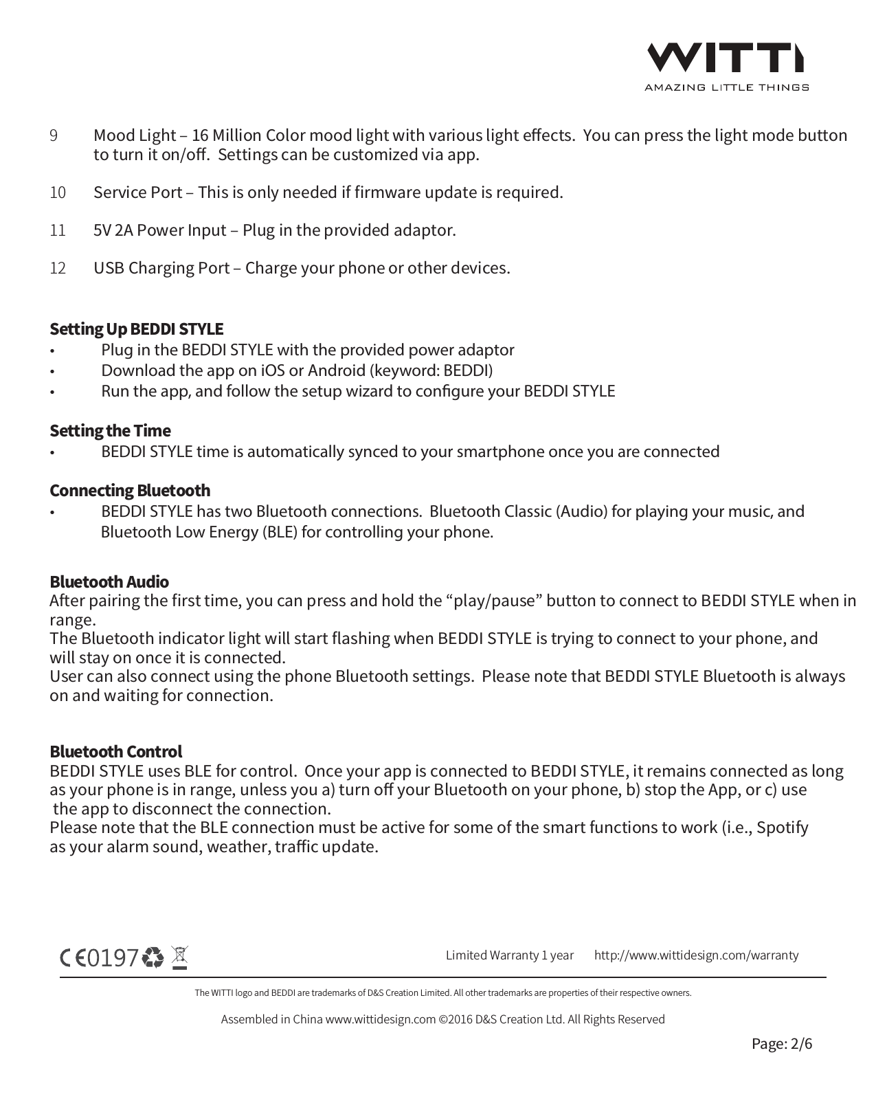 The WITTI logo and BEDDI are trademarks of D&amp;S Creation Limited. All other trademarks are properties of their respective owners.Assembled in China www.wittidesign.com &copy;2016 D&amp;S Creation Ltd. All Rights ReservedPage: 2/6Limited Warranty 1 year http://www.wittidesign.com/warrantyMood Light ‒ 16 Million Color mood light with various light eﬀects.  You can press the light mode button to turn it on/oﬀ.  Settings can be customized via app.Service Port ‒ This is only needed if ﬁrmware update is required.  5V 2A Power Input ‒ Plug in the provided adaptor.USB Charging Port ‒ Charge your phone or other devices.9101112Setting Up BEDDI STYLE&bull;  Plug in the BEDDI STYLE with the provided power adaptor&bull;  Download the app on iOS or Android (keyword: BEDDI)&bull;  Run the app, and follow the setup wizard to congure your BEDDI STYLESetting the Time&bull;  BEDDI STYLE time is automatically synced to your smartphone once you are connectedConnecting Bluetooth &bull;  BEDDI STYLE has two Bluetooth connections.  Bluetooth Classic (Audio) for playing your music, and               Bluetooth Low Energy (BLE) for controlling your phone.Bluetooth AudioAfter pairing the ﬁrst time, you can press and hold the &ldquo;play/pause&rdquo; button to connect to BEDDI STYLE when in range. The Bluetooth indicator light will start ﬂashing when BEDDI STYLE is trying to connect to your phone, and will stay on once it is connected.  User can also connect using the phone Bluetooth settings.  Please note that BEDDI STYLE Bluetooth is always on and waiting for connection.Bluetooth ControlBEDDI STYLE uses BLE for control.  Once your app is connected to BEDDI STYLE, it remains connected as long as your phone is in range, unless you a) turn oﬀ your Bluetooth on your phone, b) stop the App, or c) use the app to disconnect the connection.  Please note that the BLE connection must be active for some of the smart functions to work (i.e., Spotify as your alarm sound, weather, traﬃc update.