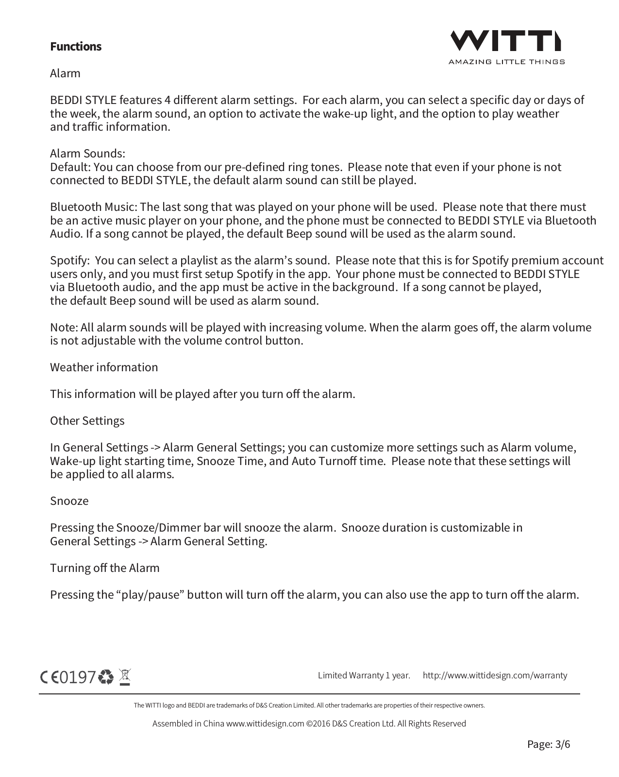 The WITTI logo and BEDDI are trademarks of D&amp;S Creation Limited. All other trademarks are properties of their respective owners.Assembled in China www.wittidesign.com &copy;2016 D&amp;S Creation Ltd. All Rights ReservedPage: 3/6Limited Warranty 1 year.   http://www.wittidesign.com/warrantyFunctionsAlarm  BEDDI STYLE features 4 diﬀerent alarm settings.  For each alarm, you can select a speciﬁc day or days of the week, the alarm sound, an option to activate the wake-up light, and the option to play weather and traﬃc information.Alarm Sounds: Default: You can choose from our pre-deﬁned ring tones.  Please note that even if your phone is not connected to BEDDI STYLE, the default alarm sound can still be played.Bluetooth Music: The last song that was played on your phone will be used.  Please note that there must be an active music player on your phone, and the phone must be connected to BEDDI STYLE via Bluetooth Audio. If a song cannot be played, the default Beep sound will be used as the alarm sound.Spotify:  You can select a playlist as the alarm&rsquo;s sound.  Please note that this is for Spotify premium account users only, and you must ﬁrst setup Spotify in the app.  Your phone must be connected to BEDDI STYLE via Bluetooth audio, and the app must be active in the background.  If a song cannot be played, the default Beep sound will be used as alarm sound.Note: All alarm sounds will be played with increasing volume. When the alarm goes oﬀ, the alarm volume is not adjustable with the volume control button.Weather informationThis information will be played after you turn oﬀ the alarm.Other SettingsIn General Settings -> Alarm General Settings; you can customize more settings such as Alarm volume, Wake-up light starting time, Snooze Time, and Auto Turnoﬀ time.  Please note that these settings will be applied to all alarms. SnoozePressing the Snooze/Dimmer bar will snooze the alarm.  Snooze duration is customizable in General Settings -> Alarm General Setting.Turning oﬀ the AlarmPressing the &ldquo;play/pause&rdquo; button will turn oﬀ the alarm, you can also use the app to turn oﬀ the alarm.