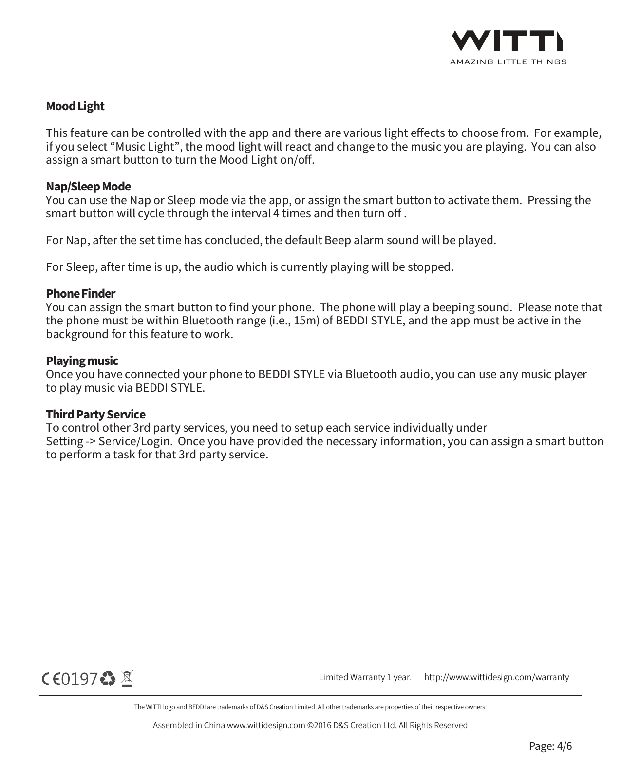 The WITTI logo and BEDDI are trademarks of D&amp;S Creation Limited. All other trademarks are properties of their respective owners.Assembled in China www.wittidesign.com &copy;2016 D&amp;S Creation Ltd. All Rights ReservedPage: 4/6Limited Warranty 1 year.   http://www.wittidesign.com/warrantyMood LightThis feature can be controlled with the app and there are various light eﬀects to choose from.  For example, if you select &ldquo;Music Light&rdquo;, the mood light will react and change to the music you are playing.  You can also assign a smart button to turn the Mood Light on/oﬀ.Nap/Sleep ModeYou can use the Nap or Sleep mode via the app, or assign the smart button to activate them.  Pressing the smart button will cycle through the interval 4 times and then turn oﬀ . For Nap, after the set time has concluded, the default Beep alarm sound will be played.For Sleep, after time is up, the audio which is currently playing will be stopped.Phone FinderYou can assign the smart button to ﬁnd your phone.  The phone will play a beeping sound.  Please note that the phone must be within Bluetooth range (i.e., 15m) of BEDDI STYLE, and the app must be active in the background for this feature to work.Playing musicOnce you have connected your phone to BEDDI STYLE via Bluetooth audio, you can use any music player to play music via BEDDI STYLE.Third Party Service To control other 3rd party services, you need to setup each service individually under Setting -> Service/Login.  Once you have provided the necessary information, you can assign a smart button to perform a task for that 3rd party service.