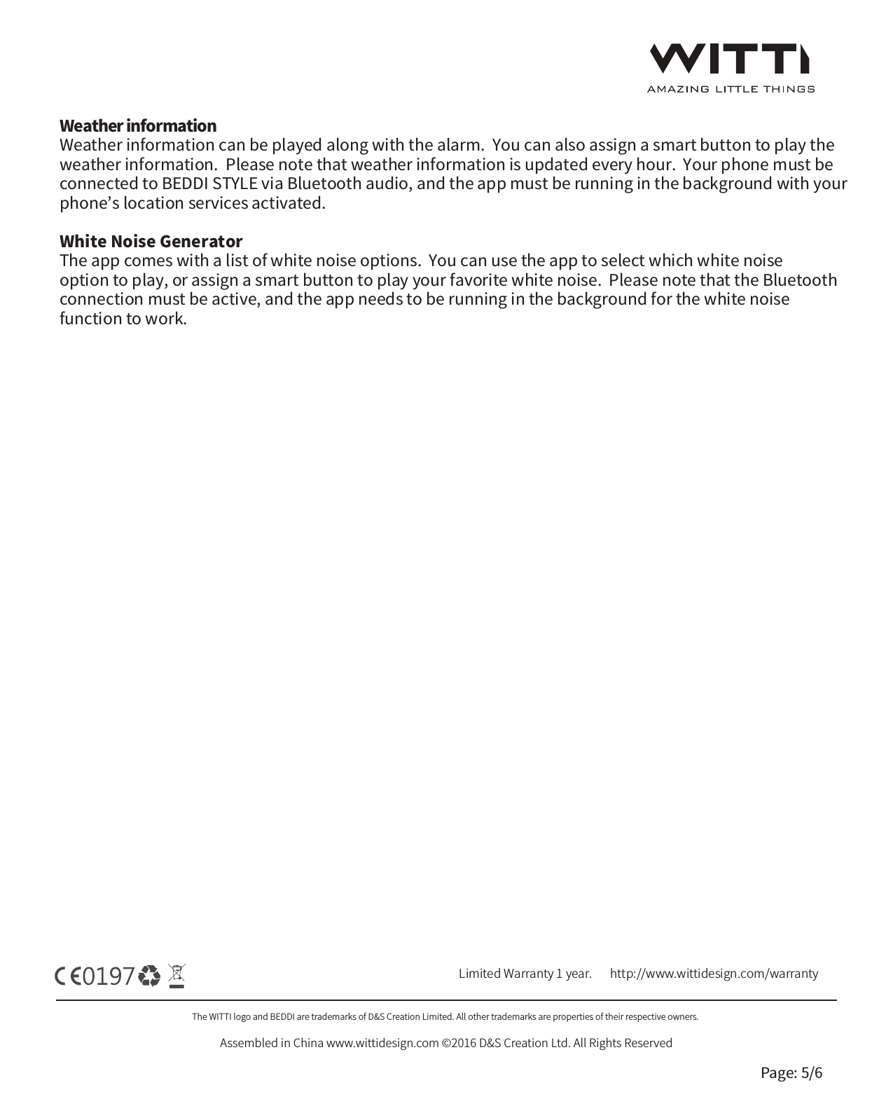 The WITTI logo and BEDDI are trademarks of D&amp;S Creation Limited. All other trademarks are properties of their respective owners. Assembled in China www.wittidesign.com &copy;2016 D&amp;S Creation Ltd. All Rights ReservedPage: 5/6Limited Warranty 1 year.   http://www.wittidesign.com/warrantyWeather informationWeather information can be played along with the alarm.  You can also assign a smart button to play the weather information.  Please note that weather information is updated every hour.  Your phone must be connected to BEDDI STYLE via Bluetooth audio, and the app must be running in the background with your phone&rsquo;s location services activated.  White Noise GeneratorThe app comes with a list of white noise options.  You can use the app to select which white noise option to play, or assign a smart button to play your favorite white noise.  Please note that the Bluetooth connection must be active, and the app needs to be running in the background for the white noise function to work.