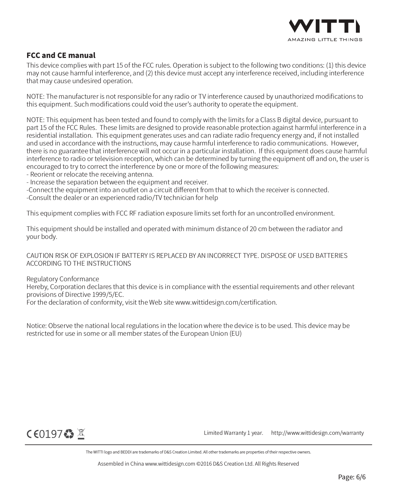 The WITTI logo and BEDDI are trademarks of D&amp;S Creation Limited. All other trademarks are properties of their respective owners.Assembled in China www.wittidesign.com &copy;2016 D&amp;S Creation Ltd. All Rights ReservedPage: 6/6Limited Warranty 1 year.   http://www.wittidesign.com/warrantyThis device complies with part 15 of the FCC rules. Operation is subject to the following two conditions: (1) this device may not cause harmful interference, and (2) this device must accept any interference received, including interference that may cause undesired operation.NOTE: The manufacturer is not responsible for any radio or TV interference caused by unauthorized modiﬁcations to this equipment. Such modiﬁcations could void the user&rsquo;s authority to operate the equipment.NOTE: This equipment has been tested and found to comply with the limits for a Class B digital device, pursuant to part 15 of the FCC Rules.  These limits are designed to provide reasonable protection against harmful interference in a residential installation.  This equipment generates uses and can radiate radio frequency energy and, if not installed and used in accordance with the instructions, may cause harmful interference to radio communications.  However, there is no guarantee that interference will not occur in a particular installation.  If this equipment does cause harmful interference to radio or television reception, which can be determined by turning the equipment oﬀ and on, the user is encouraged to try to correct the interference by one or more of the following measures:- Reorient or relocate the receiving antenna.- Increase the separation between the equipment and receiver.-Connect the equipment into an outlet on a circuit diﬀerent from that to which the receiver is connected.-Consult the dealer or an experienced radio/TV technician for helpThis equipment complies with FCC RF radiation exposure limits set forth for an uncontrolled environment.This equipment should be installed and operated with minimum distance of 20 cm between the radiator andyour body.CAUTION RISK OF EXPLOSION IF BATTERY IS REPLACED BY AN INCORRECT TYPE. DISPOSE OF USED BATTERIES ACCORDING TO THE INSTRUCTIONSRegulatory ConformanceHereby, Corporation declares that this device is in compliance with the essential requirements and other relevant provisions of Directive 1999/5/EC.For the declaration of conformity, visit the Web site www.wittidesign.com/certiﬁcation.Notice: Observe the national local regulations in the location where the device is to be used. This device may be restricted for use in some or all member states of the European Union (EU)FCC and CE manual