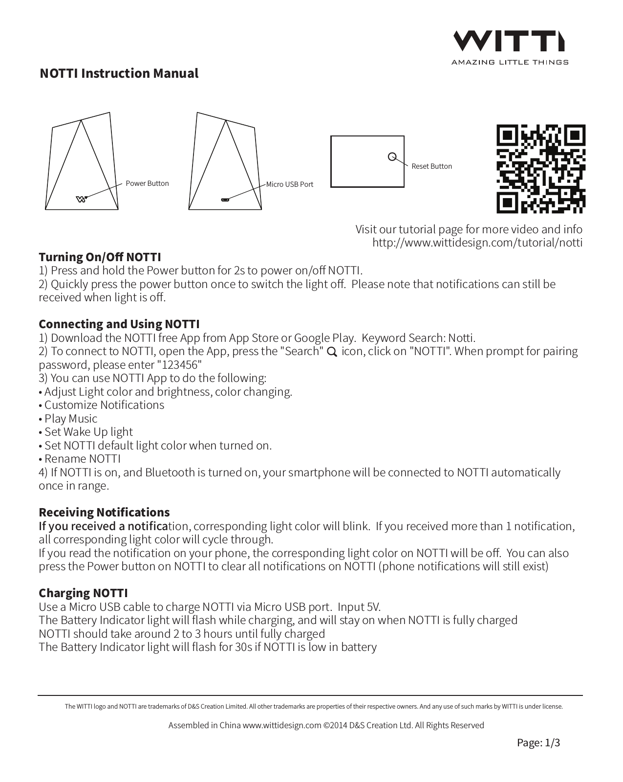 Visit our tutorial page for more video and infohttp://www.wittidesign.com/tutorial/nottiNOTTI Instruction ManualThe WITTI logo and NOTTI are trademarks of D&amp;S Creation Limited. All other trademarks are properties of their respective owners. And any use of such marks by WITTI is under license.Assembled in China www.wittidesign.com &copy;2014 D&amp;S Creation Ltd. All Rights ReservedPage: 1/3Power ButtonReset ButtonMicro USB PortTurning On/Oﬀ NOTTI1) Press and hold the Power button for 2s to power on/oﬀ NOTTI. 2) Quickly press the power button once to switch the light oﬀ.  Please note that notiﬁcations can still be received when light is oﬀ.Connecting and Using NOTTI1) Download the NOTTI free App from App Store or Google Play.  Keyword Search: Notti.2) To connect to NOTTI, open the App, press the "Search"       icon, click on "NOTTI". When prompt for pairing password, please enter "123456"3) You can use NOTTI App to do the following:&bull; Adjust Light color and brightness, color changing.&bull; Customize Notiﬁcations &bull; Play Music &bull; Set Wake Up light&bull; Set NOTTI default light color when turned on.&bull; Rename NOTTI4) If NOTTI is on, and Bluetooth is turned on, your smartphone will be connected to NOTTI automatically once in range. Receiving NotiﬁcationsIf you received a notiﬁcation, corresponding light color will blink.  If you received more than 1 notiﬁcation, all corresponding light color will cycle through.If you read the notiﬁcation on your phone, the corresponding light color on NOTTI will be oﬀ.  You can also press the Power button on NOTTI to clear all notiﬁcations on NOTTI (phone notiﬁcations will still exist)Charging NOTTIUse a Micro USB cable to charge NOTTI via Micro USB port.  Input 5V.The Battery Indicator light will ﬂash while charging, and will stay on when NOTTI is fully chargedNOTTI should take around 2 to 3 hours until fully chargedThe Battery Indicator light will ﬂash for 30s if NOTTI is low in battery