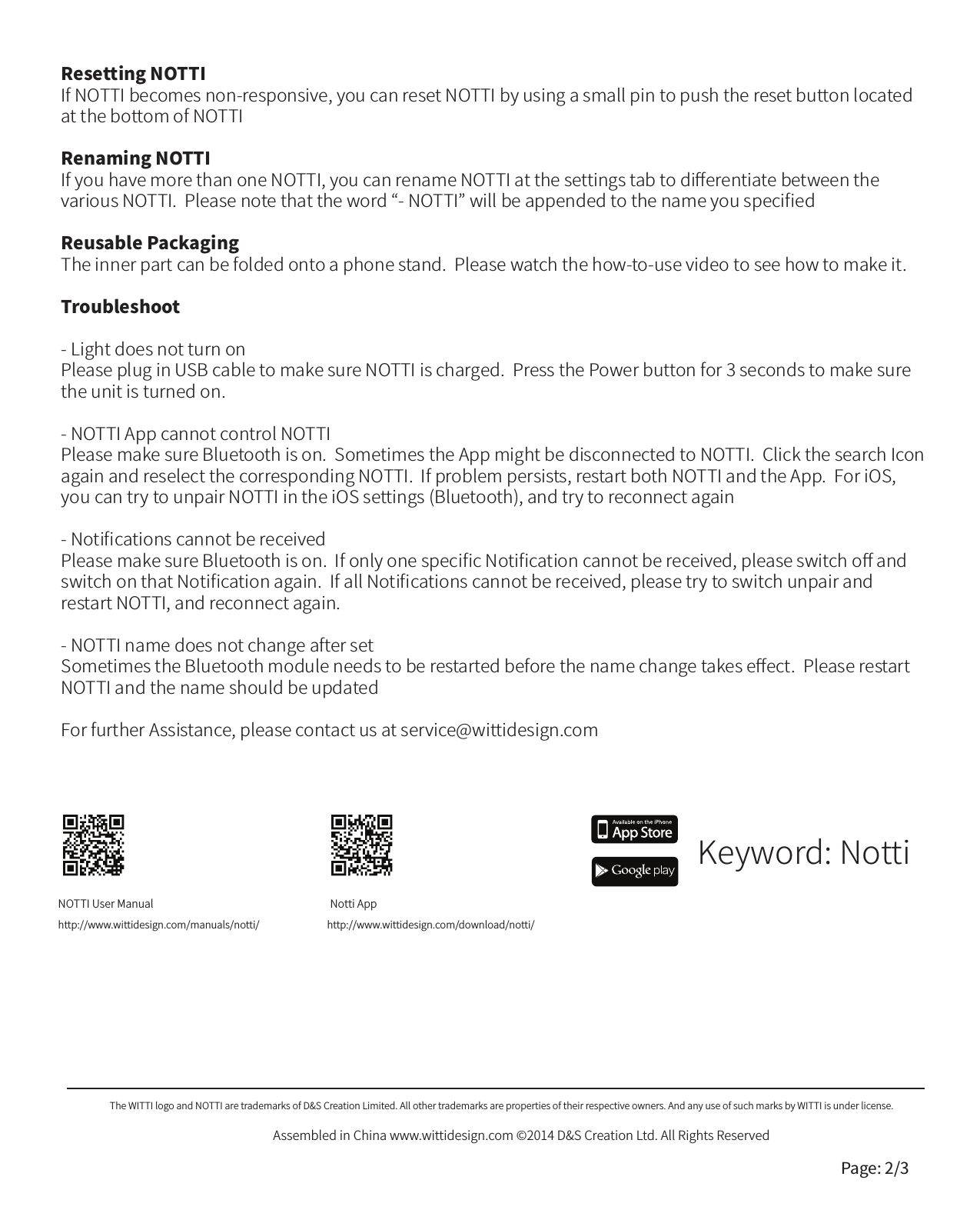 NOTTI User Manualhttp://www.wittidesign.com/manuals/notti/Notti Apphttp://www.wittidesign.com/download/notti/Keyword: NottiResetting NOTTIIf NOTTI becomes non-responsive, you can reset NOTTI by using a small pin to push the reset button located at the bottom of NOTTIRenaming NOTTIIf you have more than one NOTTI, you can rename NOTTI at the settings tab to diﬀerentiate between the various NOTTI.  Please note that the word &ldquo;- NOTTI&rdquo; will be appended to the name you speciﬁedReusable PackagingThe inner part can be folded onto a phone stand.  Please watch the how-to-use video to see how to make it.Troubleshoot- Light does not turn onPlease plug in USB cable to make sure NOTTI is charged.  Press the Power button for 3 seconds to make sure the unit is turned on.  - NOTTI App cannot control NOTTIPlease make sure Bluetooth is on.  Sometimes the App might be disconnected to NOTTI.  Click the search Icon again and reselect the corresponding NOTTI.  If problem persists, restart both NOTTI and the App.  For iOS, you can try to unpair NOTTI in the iOS settings (Bluetooth), and try to reconnect again- Notiﬁcations cannot be receivedPlease make sure Bluetooth is on.  If only one speciﬁc Notiﬁcation cannot be received, please switch oﬀ and switch on that Notiﬁcation again.  If all Notiﬁcations cannot be received, please try to switch unpair and restart NOTTI, and reconnect again.- NOTTI name does not change after setSometimes the Bluetooth module needs to be restarted before the name change takes eﬀect.  Please restart NOTTI and the name should be updated For further Assistance, please contact us at service@wittidesign.comThe WITTI logo and NOTTI are trademarks of D&amp;S Creation Limited. All other trademarks are properties of their respective owners. And any use of such marks by WITTI is under license.Assembled in China www.wittidesign.com &copy;2014 D&amp;S Creation Ltd. All Rights ReservedPage: 2/3