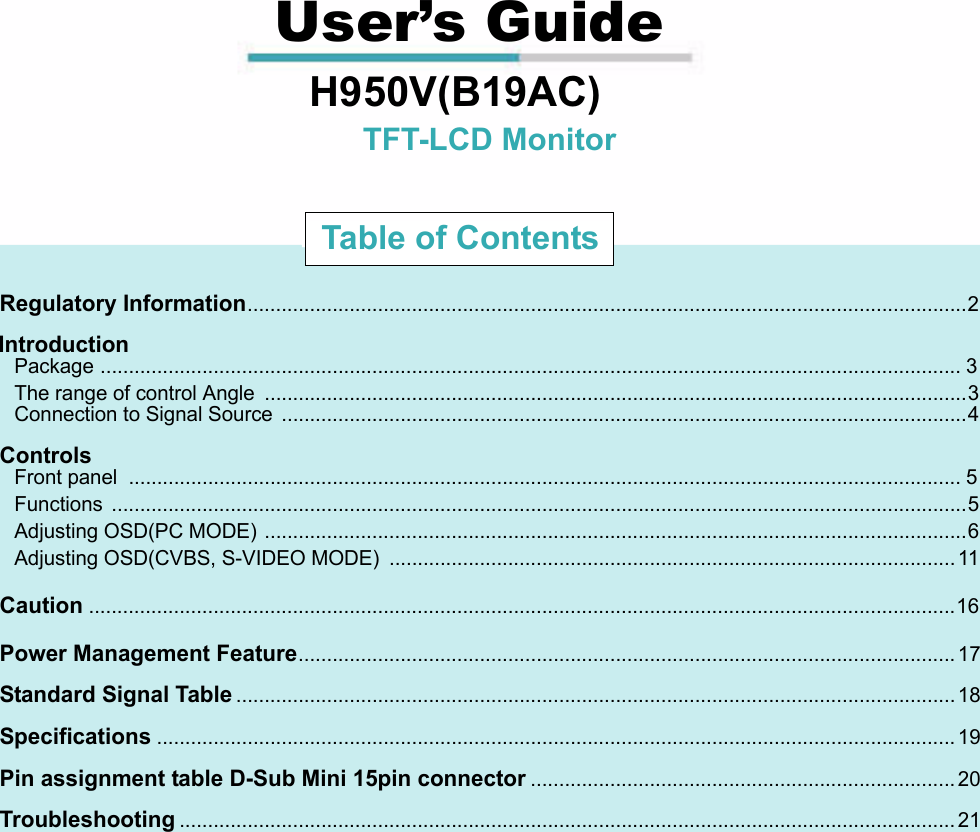                                                                                                                                                             User’s Guide                                 H950V(B19AC)                                                           TFT-LCD Monitor                              Regulatory Information...............................................................................................................................2                             Introduction                               Package ........................................................................................................................................................ 3                               The range of control Angle  ............................................................................................................................3                               Connection to Signal Source  .........................................................................................................................4                             Controls                               Front panel  ................................................................................................................................................... 5                               Functions .......................................................................................................................................................5                               Adjusting OSD(PC MODE) ............................................................................................................................6                               Adjusting OSD(CVBS, S-VIDEO MODE)  .................................................................................................... 11                             Caution.........................................................................................................................................................16                             Power Management Feature.................................................................................................................... 17                             Standard Signal Table............................................................................................................................... 18                             Specifications............................................................................................................................................. 19                             Pin assignment table D-Sub Mini 15pin connector........................................................................... 20                             Troubleshooting......................................................................................................................................... 21Table of Contents