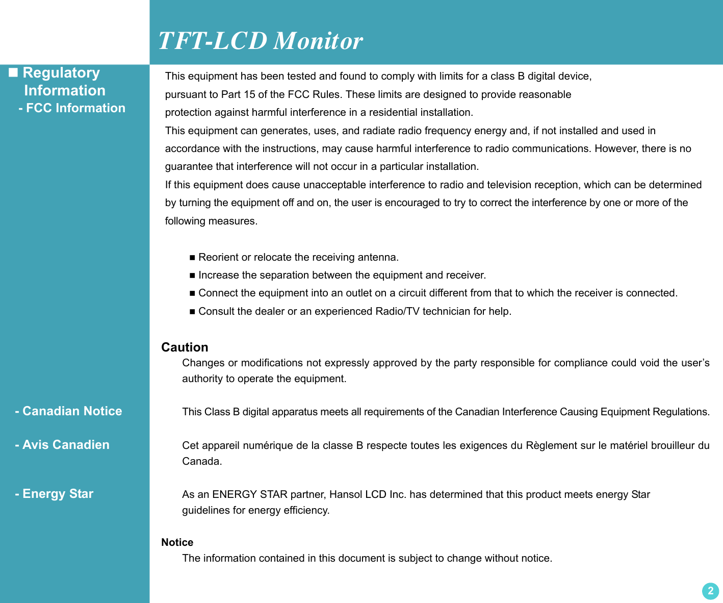 TFT-LCD Monitor2 Regulatory    Information   - FCC Information CautionChanges or modifications not expressly approved by the party responsible for compliance could void the user’sauthority to operate the equipment.  - Canadian Notice This Class B digital apparatus meets all requirements of the Canadian Interference Causing Equipment Regulations.  - Avis Canadien Cet appareil numérique de la classe B respecte toutes les exigences du Règlement sur le matériel brouilleur duCanada.  - Energy Star As an ENERGY STAR partner, Hansol LCD Inc. has determined that this product meets energy Star guidelines for energy efficiency.NoticeThe information contained in this document is subject to change without notice.This equipment has been tested and found to comply with limits for a class B digital device,pursuant to Part 15 of the FCC Rules. These limits are designed to provide reasonableprotection against harmful interference in a residential installation.This equipment can generates, uses, and radiate radio frequency energy and, if not installed and used in accordance with the instructions, may cause harmful interference to radio communications. However, there is noguarantee that interference will not occur in a particular installation.If this equipment does cause unacceptable interference to radio and television reception, which can be determinedby turning the equipment off and on, the user is encouraged to try to correct the interference by one or more of thefollowing measures.  Reorient or relocate the receiving antenna. Increase the separation between the equipment and receiver. Connect the equipment into an outlet on a circuit different from that to which the receiver is connected. Consult the dealer or an experienced Radio/TV technician for help.