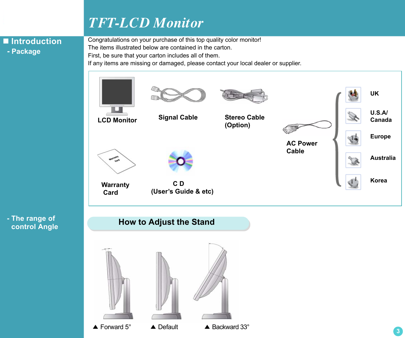 TFT-LCD Monitor3 Introduction  - Package  - The range of       control AngleLCD MonitorUKU.S.A/CanadaEuropeAustraliaKoreaAC Power CableSignal Cable            C D(User’s Guide &amp; etc)Warranty CardCongratulations on your purchase of this top quality color monitor!The items illustrated below are contained in the carton.First, be sure that your carton includes all of them.If any items are missing or damaged, please contact your local dealer or supplier.▲ Forward 5°          ▲ Default             ▲ Backward 33°    How to Adjust the StandStereo Cable(Option)