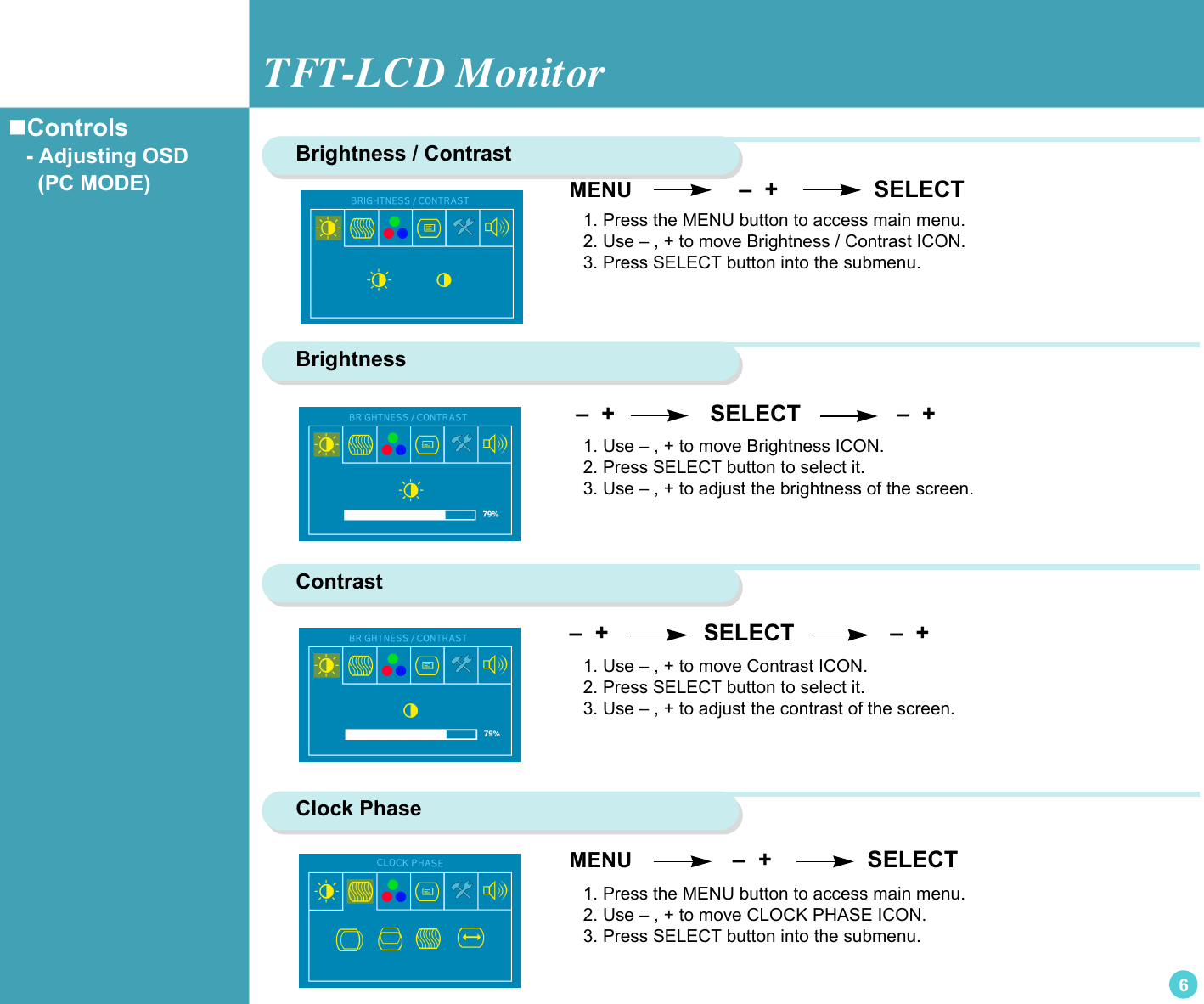 TFT-LCD Monitor6MENU                  –  +               SELECTBrightness / Contrast 1. Press the MENU button to access main menu.2. Use – , + to move Brightness / Contrast ICON.3. Press SELECT button into the submenu.Brightness –  +                SELECT               –  +1. Use – , + to move Brightness ICON.2. Press SELECT button to select it.3. Use – , + to adjust the brightness of the screen.Contrast –  +                SELECT               –  + Clock Phase MENU                 –  +               SELECT1. Press the MENU button to access main menu.2. Use – , + to move CLOCK PHASE ICON.3. Press SELECT button into the submenu.1. Use – , + to move Contrast ICON.2. Press SELECT button to select it.3. Use – , + to adjust the contrast of the screen.Controls   - Adjusting OSD     (PC MODE)  
