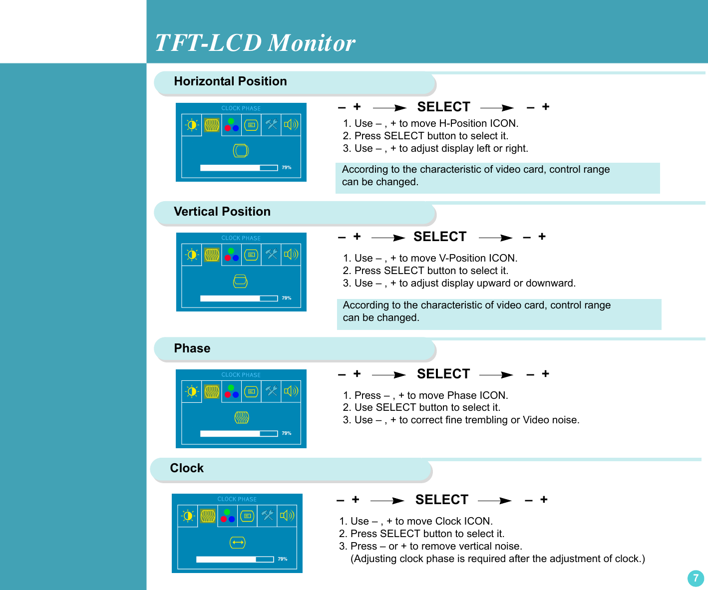 TFT-LCD Monitor7Horizontal PositionVertical Position –  +                SELECT               –  +  –  +               SELECT               –  +  1. Use – , + to move V-Position ICON.2. Press SELECT button to select it.3. Use – , + to adjust display upward or downward.Phase1. Press – , + to move Phase ICON.2. Use SELECT button to select it.3. Use – , + to correct fine trembling or Video noise.1. Use – , + to move H-Position ICON.2. Press SELECT button to select it.3. Use – , + to adjust display left or right. –  +                SELECT               –  +     According to the characteristic of video card, control range can be changed.According to the characteristic of video card, control range can be changed.Clock 1. Use – , + to move Clock ICON.2. Press SELECT button to select it.3. Press – or + to remove vertical noise.    (Adjusting clock phase is required after the adjustment of clock.)  –  +                SELECT               –  +  