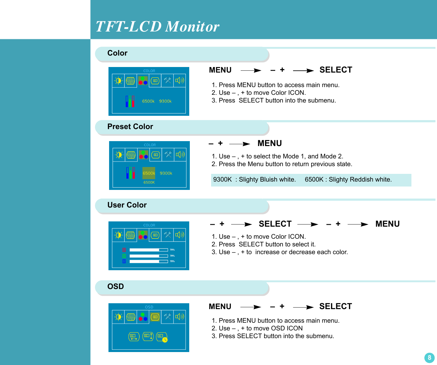 TFT-LCD Monitor8 –  +                SELECT               –  +               MENU Color  MENU                  –  +               SELECT1. Press MENU button to access main menu.2. Use – , + to move Color ICON.3. Press  SELECT button into the submenu. Preset Color  –  +                MENU                    1. Use – , + to select the Mode 1, and Mode 2.2. Press the Menu button to return previous state. User Color1. Use – , + to move Color ICON. 2. Press  SELECT button to select it.3. Use – , + to  increase or decrease each color.9300K  : Slighty Bluish white.     6500K : Slighty Reddish white.OSD1. Press MENU button to access main menu. 2. Use – , + to move OSD ICON3. Press SELECT button into the submenu. MENU                  –  +               SELECT
