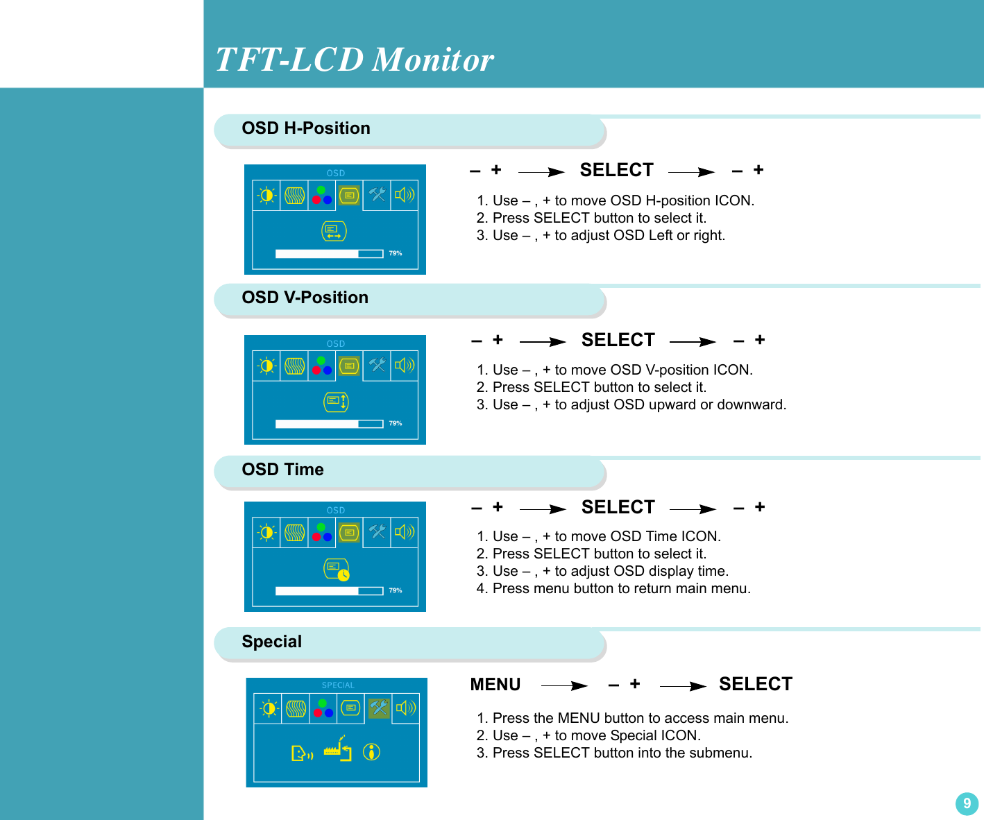 TFT-LCD Monitor9OSD H-Position  –  +                SELECT               –  +               1. Use – , + to move OSD H-position ICON.2. Press SELECT button to select it.3. Use – , + to adjust OSD Left or right.OSD V-Position 1. Use – , + to move OSD V-position ICON.2. Press SELECT button to select it.3. Use – , + to adjust OSD upward or downward.OSD Time1. Use – , + to move OSD Time ICON. 2. Press SELECT button to select it.3. Use – , + to adjust OSD display time.4. Press menu button to return main menu. –  +                SELECT               –  +                 –  +                SELECT               –  +               Special1. Press the MENU button to access main menu.2. Use – , + to move Special ICON.3. Press SELECT button into the submenu. MENU                  –  +               SELECT