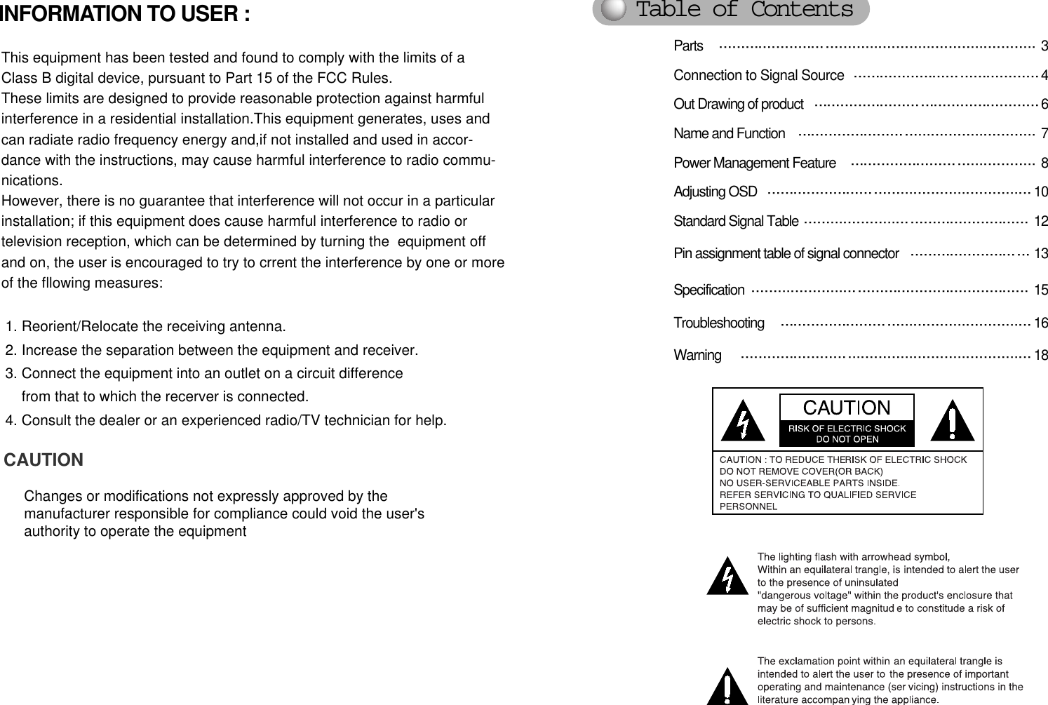 Parts  3Connection to Signal Source 4Out Drawing of product 6Name and Function   7Power Management Feature  8Adjusting OSD  10Standard Signal Table  12Pin assignment table of signal connector  13Specification 15Troubleshooting  16Warning   18INFORMATION TO USER :This equipment has been tested and found to comply with the limits of aClass B digital device, pursuant to Part 15 of the FCC Rules.These limits are designed to provide reasonable protection against harmfulinterference in a residential installation.This equipment generates, uses andcan radiate radio frequency energy and,if not installed and used in accor-dance with the instructions, may cause harmful interference to radio commu-nications. However, there is no guarantee that interference will not occur in a particularinstallation; if this equipment does cause harmful interference to radio ortelevision reception, which can be determined by turning the  equipment offand on, the user is encouraged to try to crrent the interference by one or moreof the fllowing measures:1. Reorient/Relocate the receiving antenna.2. Increase the separation between the equipment and receiver.3. Connect the equipment into an outlet on a circuit differencefrom that to which the recerver is connected.4. Consult the dealer or an experienced radio/TV technician for help.CAUTIONChanges or modifications not expressly approved by themanufacturer responsible for compliance could void the user&apos;s authority to operate the equipmentTable of Contents