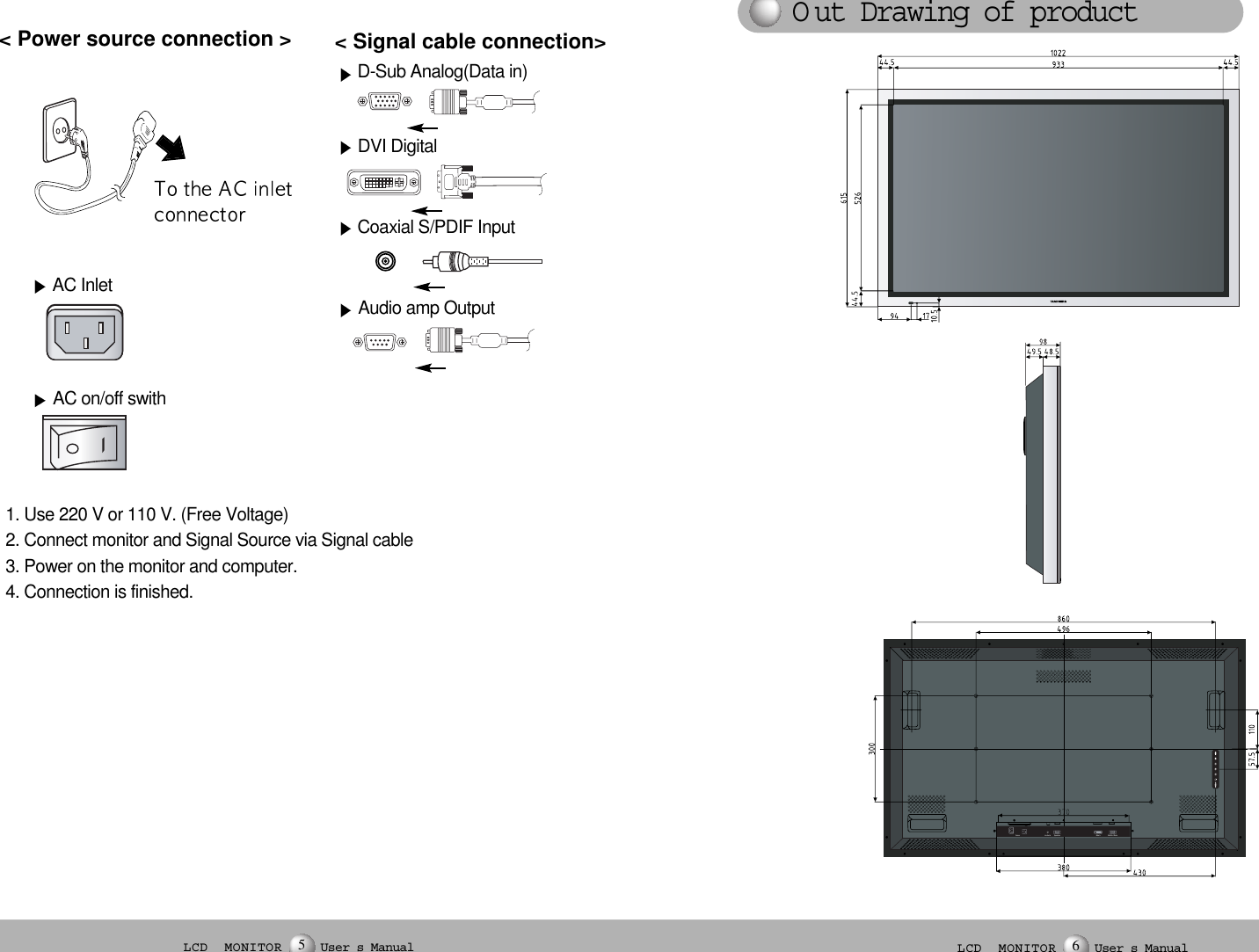 1. Use 220 V or 110 V. (Free Voltage)2. Connect monitor and Signal Source via Signal cable3. Power on the monitor and computer.4. Connection is finished.D-Sub Analog(Data in)DVI Digital&lt; Power source connection &gt;  &lt; Signal cable connection&gt;  Coaxial S/PDIF InputAudio amp OutputO ut Drawing of productLCD  MONITOR User s Manual5LCD  MONITOR User s Manual6AC InletAC on/off swith