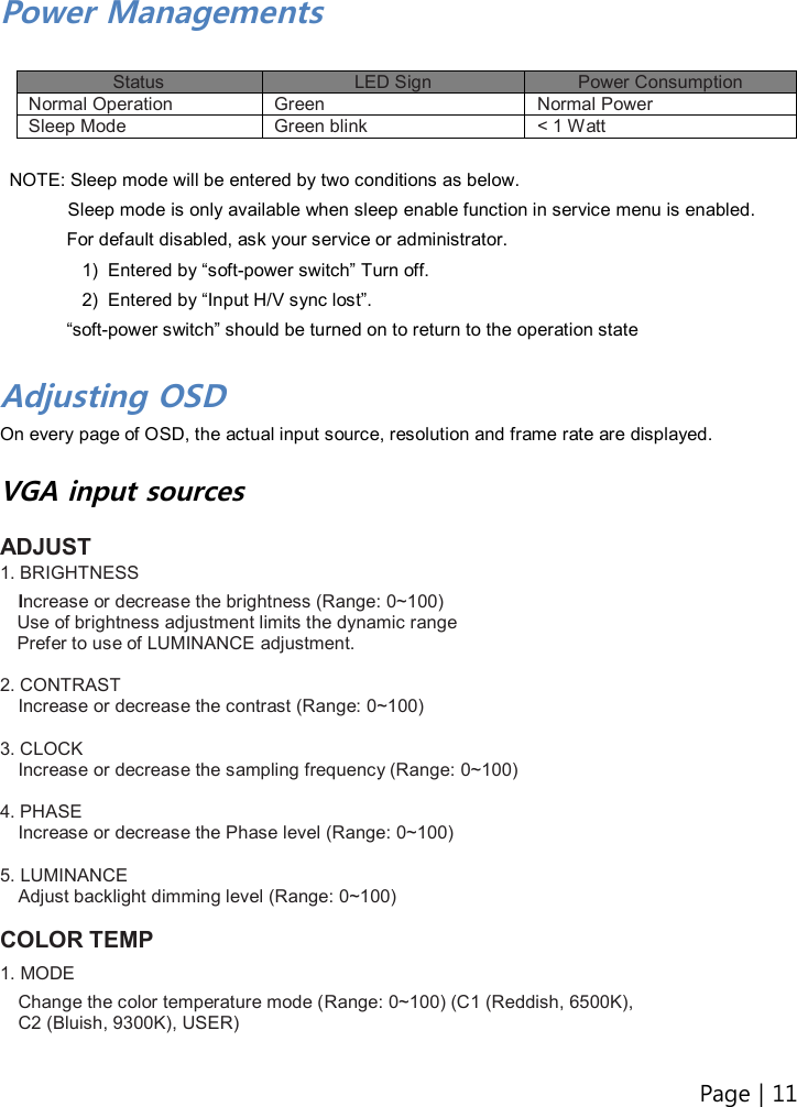 Page | 11   Power Managements  Status  LED Sign  Power Consumption Normal Operation  Green  Normal Power Sleep Mode  Green blink  &lt; 1 Watt  NOTE: Sleep mode will be entered by two conditions as below.         Sleep mode is only available when sleep enable function in service menu is enabled. For default disabled, ask your service or administrator. 1)  Entered by “soft-power switch” Turn off.   2)  Entered by “Input H/V sync lost”.   “soft-power switch” should be turned on to return to the operation state    Adjusting OSD On every page of OSD, the actual input source, resolution and frame rate are displayed.  VGA input sources  ADJUST 1. BRIGHTNESS   Increase or decrease the brightness (Range: 0~100) Use of brightness adjustment limits the dynamic range Prefer to use of LUMINANCE adjustment.  2. CONTRAST Increase or decrease the contrast (Range: 0~100)  3. CLOCK Increase or decrease the sampling frequency (Range: 0~100)  4. PHASE Increase or decrease the Phase level (Range: 0~100)  5. LUMINANCE Adjust backlight dimming level (Range: 0~100)  COLOR TEMP 1. MODE  Change the color temperature mode (Range: 0~100) (C1 (Reddish, 6500K),   C2 (Bluish, 9300K), USER)  