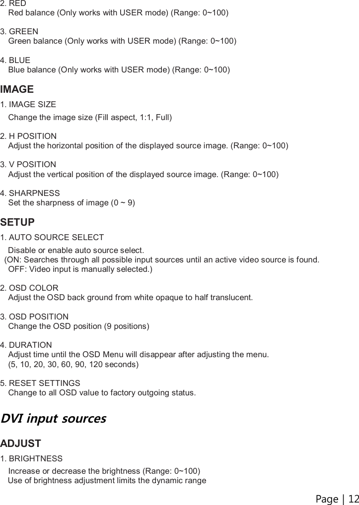 Page | 12   2. RED Red balance (Only works with USER mode) (Range: 0~100)  3. GREEN Green balance (Only works with USER mode) (Range: 0~100)  4. BLUE Blue balance (Only works with USER mode) (Range: 0~100)  IMAGE 1. IMAGE SIZE  Change the image size (Fill aspect, 1:1, Full)  2. H POSITION Adjust the horizontal position of the displayed source image. (Range: 0~100)  3. V POSITION Adjust the vertical position of the displayed source image. (Range: 0~100)  4. SHARPNESS Set the sharpness of image (0 ~ 9)  SETUP 1. AUTO SOURCE SELECT     Disable or enable auto source select.   (ON: Searches through all possible input sources until an active video source is found.   OFF: Video input is manually selected.)  2. OSD COLOR Adjust the OSD back ground from white opaque to half translucent.  3. OSD POSITION Change the OSD position (9 positions)  4. DURATION Adjust time until the OSD Menu will disappear after adjusting the menu.   (5, 10, 20, 30, 60, 90, 120 seconds)  5. RESET SETTINGS Change to all OSD value to factory outgoing status.  DVI input sources  ADJUST   1. BRIGHTNESS  Increase or decrease the brightness (Range: 0~100) Use of brightness adjustment limits the dynamic range 
