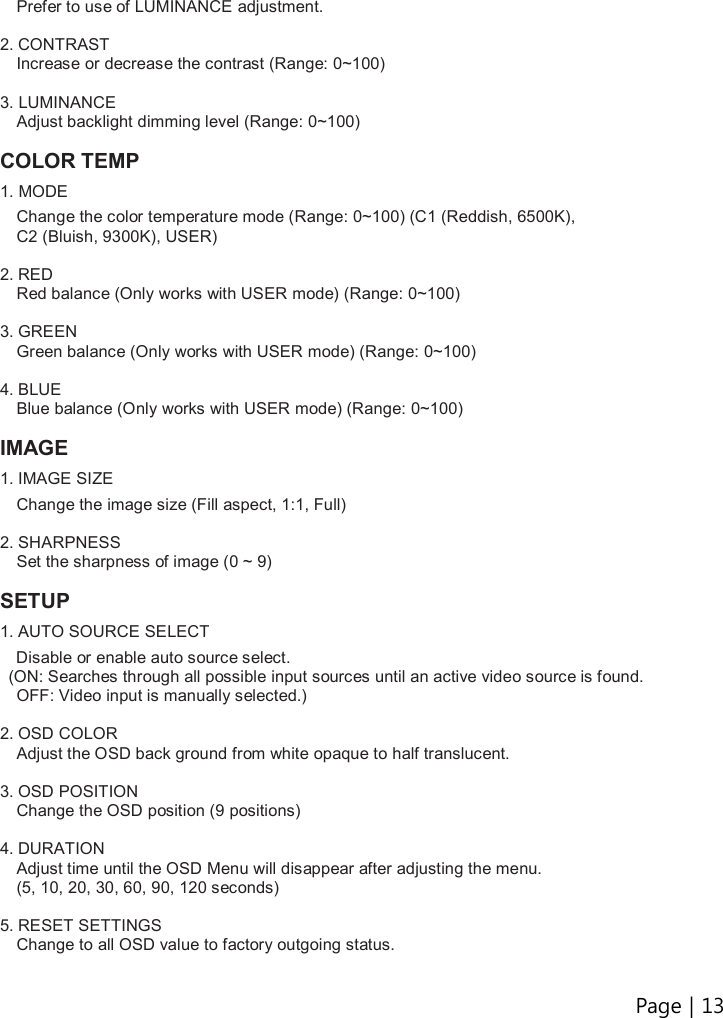 Page | 13   Prefer to use of LUMINANCE adjustment.  2. CONTRAST Increase or decrease the contrast (Range: 0~100)  3. LUMINANCE Adjust backlight dimming level (Range: 0~100)    COLOR TEMP 1. MODE  Change the color temperature mode (Range: 0~100) (C1 (Reddish, 6500K),   C2 (Bluish, 9300K), USER)  2. RED Red balance (Only works with USER mode) (Range: 0~100)  3. GREEN Green balance (Only works with USER mode) (Range: 0~100)  4. BLUE Blue balance (Only works with USER mode) (Range: 0~100)  IMAGE 1. IMAGE SIZE  Change the image size (Fill aspect, 1:1, Full)  2. SHARPNESS Set the sharpness of image (0 ~ 9)  SETUP 1. AUTO SOURCE SELECT     Disable or enable auto source select.   (ON: Searches through all possible input sources until an active video source is found.   OFF: Video input is manually selected.)  2. OSD COLOR Adjust the OSD back ground from white opaque to half translucent.  3. OSD POSITION Change the OSD position (9 positions)  4. DURATION Adjust time until the OSD Menu will disappear after adjusting the menu.   (5, 10, 20, 30, 60, 90, 120 seconds)  5. RESET SETTINGS Change to all OSD value to factory outgoing status. 