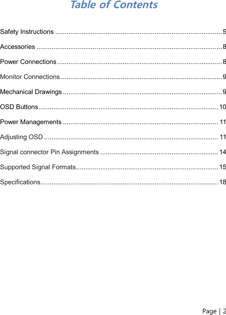 Page | 2    Table of Contents  Safety Instructions ......................................................................................... 5  Accessories ................................................................................................... 8  Power Connections ........................................................................................ 8  Monitor Connections ...................................................................................... 9  Mechanical Drawings ..................................................................................... 9  OSD Buttons ................................................................................................ 10  Power Managements ................................................................................... 11  Adjusting OSD ............................................................................................. 11  Signal connector Pin Assignments ............................................................... 14  Supported Signal Formats ............................................................................ 15  Specifications ............................................................................................... 18                    