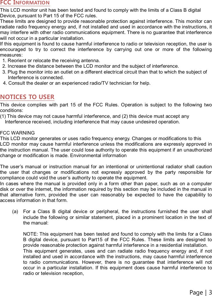 Page | 3    FCC INFORMATION This LCD monitor unit has been tested and found to comply with the limits of a Class B digital Device, pursuant to Part 15 of the FCC rules. These limits are designed to provide reasonable protection against interference. This monitor can radiate radio frequency energy and, if not installed and used in accordance with the instructions, it may interfere with other radio communications equipment. There is no guarantee that interference will not occur in a particular installation.   If this equipment is found to cause harmful interference to radio or television reception, the user is encouraged  to  try  to  correct  the  interference  by  carrying  out  one  or  more  of  the  following measures:   1. Reorient or relocate the receiving antenna.   2. Increase the distance between the LCD monitor and the subject of interference.   3. Plug the monitor into an outlet on a different electrical circuit than that to which the subject of   Interference is connected. 4. Consult the dealer or an experienced radio/TV technician for help.  NOTICES TO USER This  device  complies  with  part  15  of  the  FCC  Rules.  Operation  is  subject  to  the  following  two conditions: (1) This device may not cause harmful interference, and (2) this device must accept any   Interference received, including interference that may cause undesired operation.  FCC WARNING This LCD monitor generates or uses radio frequency energy. Changes or modifications to this   LCD monitor may cause harmful interference unless the modifications are expressly approved in the instruction manual. The user could lose authority to operate this equipment if an unauthorized change or modification is made. Environmental information  The  user’s manual or instruction manual for  an intentional or unintentional radiator shall caution the  user  that  changes  or  modifications  not  expressly  approved  by  the  party  responsible  for compliance could void the user’s authority to operate the equipment. In cases  where the  manual is provided only  in  a form other than paper, such  as  on  a computer disk or over the internet, the information required by this section may be included in the manual in that  alternative  form,  provided  the  user  can  reasonably  be  expected  to  have  the  capability  to access information in that form.  (a)  For  a  Class  B  digital  device  or  peripheral,  the  instructions  furnished  the  user  shall include the following  or similar statement, placed in a prominent location  in the text of the manual:  NOTE: This equipment has been tested and found to comply with the limits for a Class B  digital  device,  pursuant  to  Part15  of  the  FCC  Rules.  These  limits  are  designed  to provide reasonable protection against harmful interference in a residential installation.   This  equipment  generates,  uses  and  can  radiate  radio  frequency  energy  and,  if  not installed and used in accordance with the instructions, may cause harmful interference to  radio  communications.  However,  there  is  no  guarantee  that  interference  will  not occur  in  a particular installation.  If  this  equipment  does  cause  harmful  interference to radio or television reception,  
