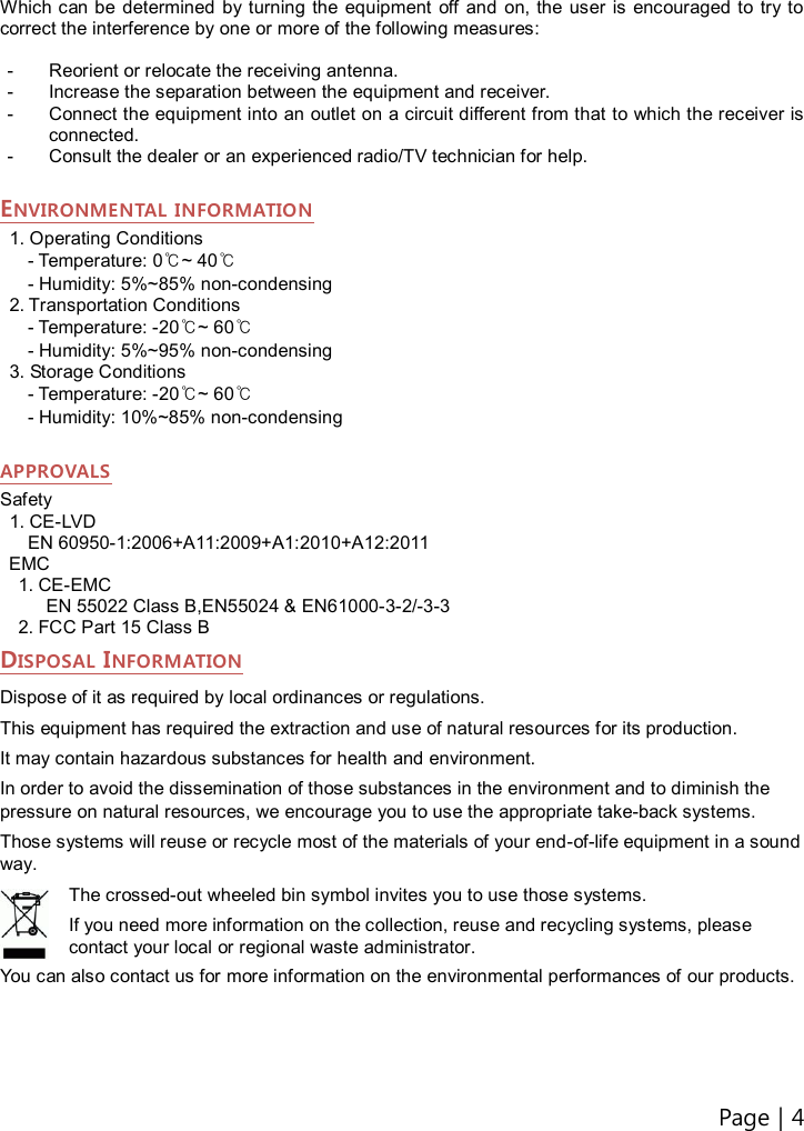 Page | 4    Which can be  determined  by turning the  equipment  off  and  on, the user  is  encouraged to  try to correct the interference by one or more of the following measures:  -  Reorient or relocate the receiving antenna. -  Increase the separation between the equipment and receiver. -  Connect the equipment into an outlet on a circuit different from that to which the receiver is connected. -  Consult the dealer or an experienced radio/TV technician for help.  ENVIRONMENTAL INFORMATION 1. Operating Conditions - Temperature: 0℃~ 40℃ - Humidity: 5%~85% non-condensing 2. Transportation Conditions - Temperature: -20℃~ 60℃ - Humidity: 5%~95% non-condensing 3. Storage Conditions - Temperature: -20℃~ 60℃ - Humidity: 10%~85% non-condensing  APPROVALS Safety 1. CE-LVD EN 60950-1:2006+A11:2009+A1:2010+A12:2011                                     EMC 1. CE-EMC EN 55022 Class B,EN55024 &amp; EN61000-3-2/-3-3 2. FCC Part 15 Class B DISPOSAL INFORMATION Dispose of it as required by local ordinances or regulations. This equipment has required the extraction and use of natural resources for its production.   It may contain hazardous substances for health and environment. In order to avoid the dissemination of those substances in the environment and to diminish the pressure on natural resources, we encourage you to use the appropriate take-back systems. Those systems will reuse or recycle most of the materials of your end-of-life equipment in a sound way. The crossed-out wheeled bin symbol invites you to use those systems. If you need more information on the collection, reuse and recycling systems, please contact your local or regional waste administrator. You can also contact us for more information on the environmental performances of our products.   