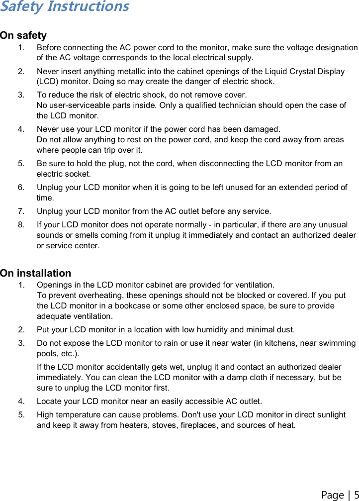 Page | 5    Safety Instructions  On safety 1.  Before connecting the AC power cord to the monitor, make sure the voltage designation of the AC voltage corresponds to the local electrical supply. 2.  Never insert anything metallic into the cabinet openings of the Liquid Crystal Display (LCD) monitor. Doing so may create the danger of electric shock. 3.  To reduce the risk of electric shock, do not remove cover. No user-serviceable parts inside. Only a qualified technician should open the case of the LCD monitor. 4.  Never use your LCD monitor if the power cord has been damaged. Do not allow anything to rest on the power cord, and keep the cord away from areas where people can trip over it. 5.  Be sure to hold the plug, not the cord, when disconnecting the LCD monitor from an electric socket. 6.  Unplug your LCD monitor when it is going to be left unused for an extended period of time. 7.  Unplug your LCD monitor from the AC outlet before any service. 8.  If your LCD monitor does not operate normally - in particular, if there are any unusual sounds or smells coming from it unplug it immediately and contact an authorized dealer or service center.  On installation 1.  Openings in the LCD monitor cabinet are provided for ventilation. To prevent overheating, these openings should not be blocked or covered. If you put the LCD monitor in a bookcase or some other enclosed space, be sure to provide adequate ventilation. 2.  Put your LCD monitor in a location with low humidity and minimal dust. 3.  Do not expose the LCD monitor to rain or use it near water (in kitchens, near swimming pools, etc.).   If the LCD monitor accidentally gets wet, unplug it and contact an authorized dealer immediately. You can clean the LCD monitor with a damp cloth if necessary, but be sure to unplug the LCD monitor first. 4.  Locate your LCD monitor near an easily accessible AC outlet. 5.  High temperature can cause problems. Don&apos;t use your LCD monitor in direct sunlight and keep it away from heaters, stoves, fireplaces, and sources of heat.      