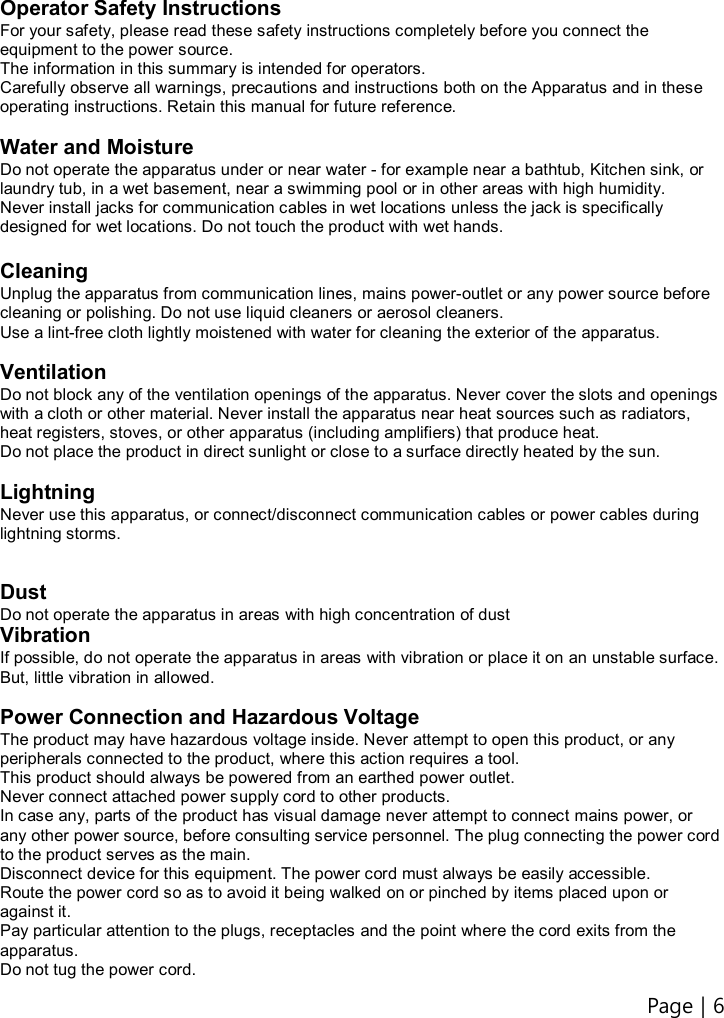 Page | 6    Operator Safety Instructions For your safety, please read these safety instructions completely before you connect the equipment to the power source. The information in this summary is intended for operators. Carefully observe all warnings, precautions and instructions both on the Apparatus and in these operating instructions. Retain this manual for future reference.  Water and Moisture Do not operate the apparatus under or near water - for example near a bathtub, Kitchen sink, or laundry tub, in a wet basement, near a swimming pool or in other areas with high humidity. Never install jacks for communication cables in wet locations unless the jack is specifically designed for wet locations. Do not touch the product with wet hands.  Cleaning Unplug the apparatus from communication lines, mains power-outlet or any power source before cleaning or polishing. Do not use liquid cleaners or aerosol cleaners. Use a lint-free cloth lightly moistened with water for cleaning the exterior of the apparatus.  Ventilation Do not block any of the ventilation openings of the apparatus. Never cover the slots and openings with a cloth or other material. Never install the apparatus near heat sources such as radiators, heat registers, stoves, or other apparatus (including amplifiers) that produce heat. Do not place the product in direct sunlight or close to a surface directly heated by the sun.  Lightning Never use this apparatus, or connect/disconnect communication cables or power cables during lightning storms.   Dust Do not operate the apparatus in areas with high concentration of dust Vibration If possible, do not operate the apparatus in areas with vibration or place it on an unstable surface. But, little vibration in allowed.  Power Connection and Hazardous Voltage The product may have hazardous voltage inside. Never attempt to open this product, or any peripherals connected to the product, where this action requires a tool. This product should always be powered from an earthed power outlet. Never connect attached power supply cord to other products. In case any, parts of the product has visual damage never attempt to connect mains power, or any other power source, before consulting service personnel. The plug connecting the power cord to the product serves as the main. Disconnect device for this equipment. The power cord must always be easily accessible. Route the power cord so as to avoid it being walked on or pinched by items placed upon or against it.   Pay particular attention to the plugs, receptacles and the point where the cord exits from the apparatus. Do not tug the power cord. 