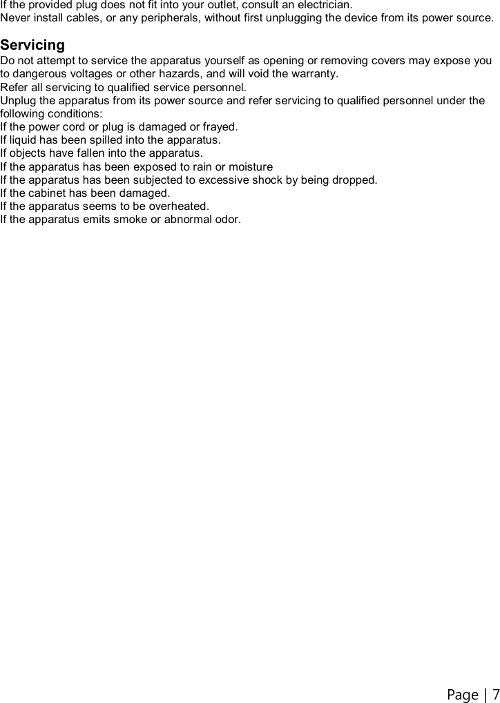 Page | 7    If the provided plug does not fit into your outlet, consult an electrician. Never install cables, or any peripherals, without first unplugging the device from its power source.  Servicing Do not attempt to service the apparatus yourself as opening or removing covers may expose you to dangerous voltages or other hazards, and will void the warranty. Refer all servicing to qualified service personnel. Unplug the apparatus from its power source and refer servicing to qualified personnel under the following conditions: If the power cord or plug is damaged or frayed. If liquid has been spilled into the apparatus. If objects have fallen into the apparatus. If the apparatus has been exposed to rain or moisture If the apparatus has been subjected to excessive shock by being dropped. If the cabinet has been damaged. If the apparatus seems to be overheated. If the apparatus emits smoke or abnormal odor.                                  