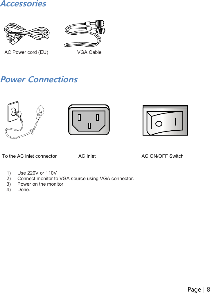 Page | 8    Accessories          AC Power cord (EU)                        VGA Cable    Power Connections               To the AC inlet connector                  AC Inlet                                      AC ON/OFF Switch   1)  Use 220V or 110V 2)  Connect monitor to VGA source using VGA connector. 3)  Power on the monitor 4)  Done.                 