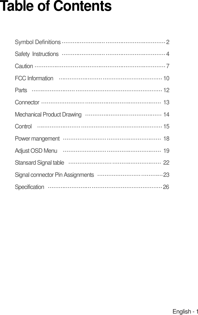 English - 1Symbol Definitions 2Safety  Instructions  4Caution 7FCC Information  10Parts  12Connector  13Mechanical Product Drawing   14Control 15Power mangement  18Adjust OSD Menu 19Stansard Signal table 22Signal connector Pin Assignments 23Specification 26Table of Contents