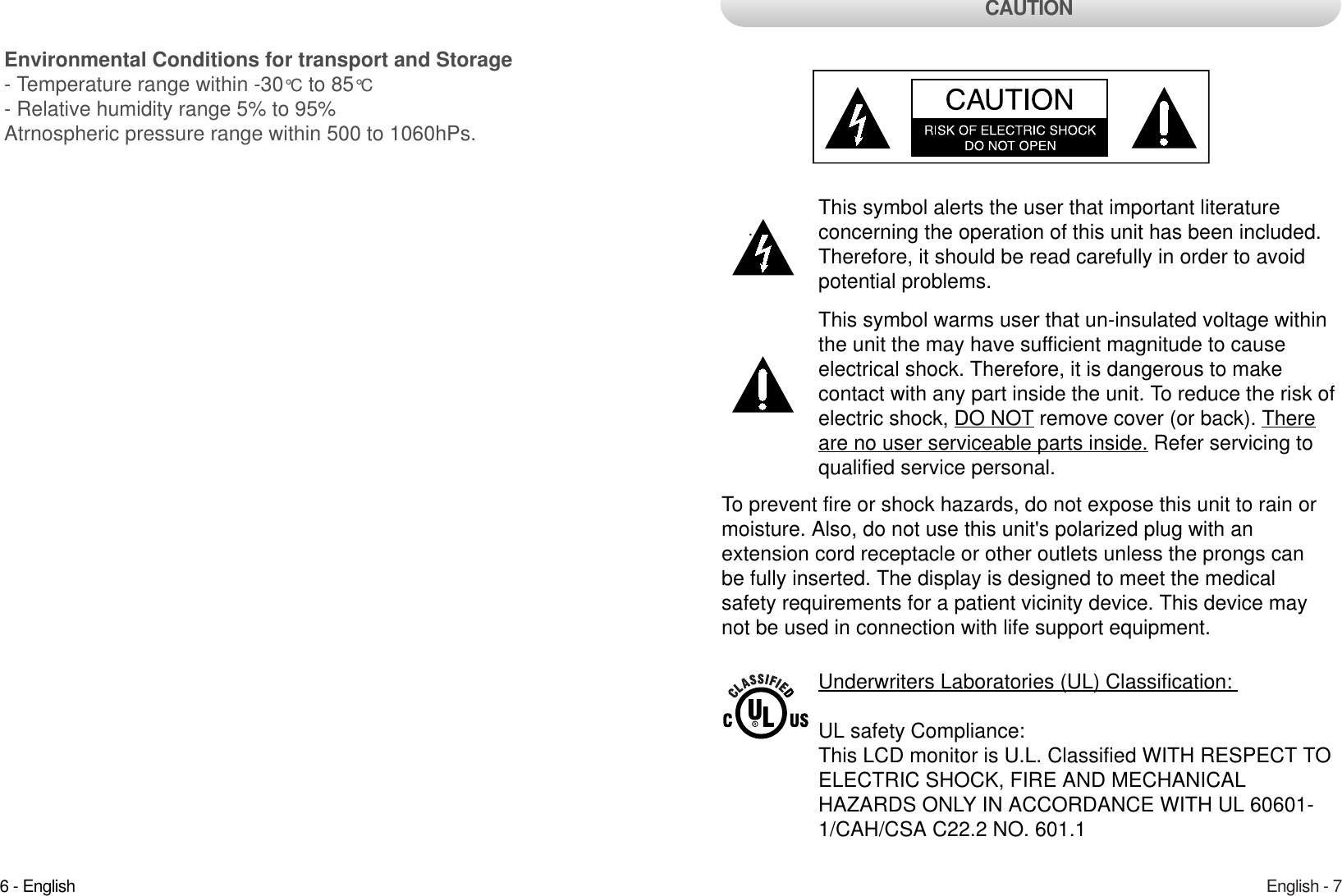 English - 7.This symbol alerts the user that important literature concerning the operation of this unit has been included.Therefore, it should be read carefully in order to avoidpotential problems. This symbol warms user that un-insulated voltage withinthe unit the may have sufficient magnitude to cause electrical shock. Therefore, it is dangerous to make contact with any part inside the unit. To reduce the risk ofelectric shock, DO NOT remove cover (or back). Thereare no user serviceable parts inside. Refer servicing toqualified service personal. To prevent fire or shock hazards, do not expose this unit to rain ormoisture. Also, do not use this unit&apos;s polarized plug with an extension cord receptacle or other outlets unless the prongs canbe fully inserted. The display is designed to meet the medical safety requirements for a patient vicinity device. This device maynot be used in connection with life support equipment. CAUTIONUnderwriters Laboratories (UL) Classification: UL safety Compliance: This LCD monitor is U.L. Classified WITH RESPECT TOELECTRIC SHOCK, FIRE AND MECHANICAL HAZARDS ONLY IN ACCORDANCE WITH UL 60601-1/CAH/CSA C22.2 NO. 601.1 6 - EnglishEnvironmental Conditions for transport and Storage- Temperature range within -30°C to 85°C- Relative humidity range 5% to 95%Atrnospheric pressure range within 500 to 1060hPs.