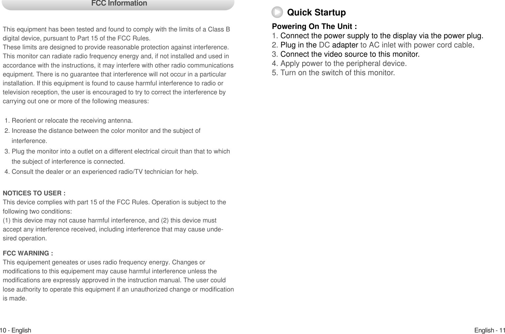English - 1110 - EnglishPowering On The Unit :1. Connect the power supply to the display via the power plug. 2. Plug in the DC adapter to AC inlet with power cord cable.3. Connect the video source to this monitor.4. Apply power to the peripheral device.5. Turn on the switch of this monitor.Quick StartupFCC InformationThis equipment has been tested and found to comply with the limits of a Class Bdigital device, pursuant to Part 15 of the FCC Rules.These limits are designed to provide reasonable protection against interference.This monitor can radiate radio frequency energy and, if not installed and used inaccordance with the instructions, it may interfere with other radio communicationsequipment. There is no guarantee that interference will not occur in a particularinstallation. If this equipment is found to cause harmful interference to radio ortelevision reception, the user is encouraged to try to correct the interference bycarrying out one or more of the following measures:1. Reorient or relocate the receiving antenna.2. Increase the distance between the color monitor and the subject of interference.3. Plug the monitor into a outlet on a different electrical circuit than that to which the subject of interference is connected.4. Consult the dealer or an experienced radio/TV technician for help.NOTICES TO USER : This device complies with part 15 of the FCC Rules. Operation is subject to thefollowing two conditions:(1) this device may not cause harmful interference, and (2) this device mustaccept any interference received, including interference that may cause unde-sired operation.FCC WARNING : This equipement geneates or uses radio frequency energy. Changes or modifications to this equipement may cause harmful interference unless the modifications are expressly approved in the instruction manual. The user couldlose authority to operate this equipment if an unauthorized change or modificationis made.