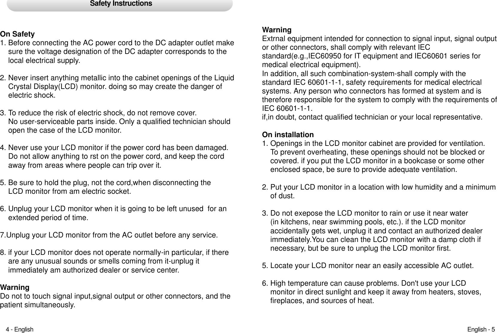Safety InstructionsOn Safety1. Before connecting the AC power cord to the DC adapter outlet makesure the voltage designation of the DC adapter corresponds to the local electrical supply.2. Never insert anything metallic into the cabinet openings of the LiquidCrystal Display(LCD) monitor. doing so may create the danger of electric shock.3. To reduce the risk of electric shock, do not remove cover. No user-serviceable parts inside. Only a qualified technician shouldopen the case of the LCD monitor.4. Never use your LCD monitor if the power cord has been damaged.Do not allow anything to rst on the power cord, and keep the cord away from areas where people can trip over it.5. Be sure to hold the plug, not the cord,when disconnecting the LCD monitor from am electric socket.6. Unplug your LCD monitor when it is going to be left unused  for an extended period of time.7.Unplug your LCD monitor from the AC outlet before any service.8. if your LCD monitor does not operate normally-in particular, if thereare any unusual sounds or smells coming from it-unplug it  immediately am authorized dealer or service center.Warning Do not to touch signal input,signal output or other connectors, and thepatient simultaneously.Warning Extrnal equipment intended for connection to signal input, signal outputor other connectors, shall comply with relevant IEC standard(e.g.,IEC60950 for IT equipment and IEC60601 series for medical electrical equipment).In addition, all such combination-system-shall comply with the standard IEC 60601-1-1, safety requirements for medical electrical systems. Any person who connectors has formed at system and is therefore responsible for the system to comply with the requirements ofIEC 60601-1-1.if,in doubt, contact qualified technician or your local representative.On installation1. Openings in the LCD monitor cabinet are provided for ventilation. To prevent overheating, these openings should not be blocked orcovered. if you put the LCD monitor in a bookcase or some other enclosed space, be sure to provide adequate ventilation.2. Put your LCD monitor in a location with low humidity and a minimum of dust.3. Do not exepose the LCD monitor to rain or use it near water(in kitchens, near swimming pools, etc.). if the LCD monitor accidentally gets wet, unplug it and contact an authorized dealer immediately.You can clean the LCD monitor with a damp cloth ifnecessary, but be sure to unplug the LCD monitor first.5. Locate your LCD monitor near an easily accessible AC outlet.6. High temperature can cause problems. Don&apos;t use your LCD monitor in direct sunlight and keep it away from heaters, stoves, fireplaces, and sources of heat.English - 54 - English