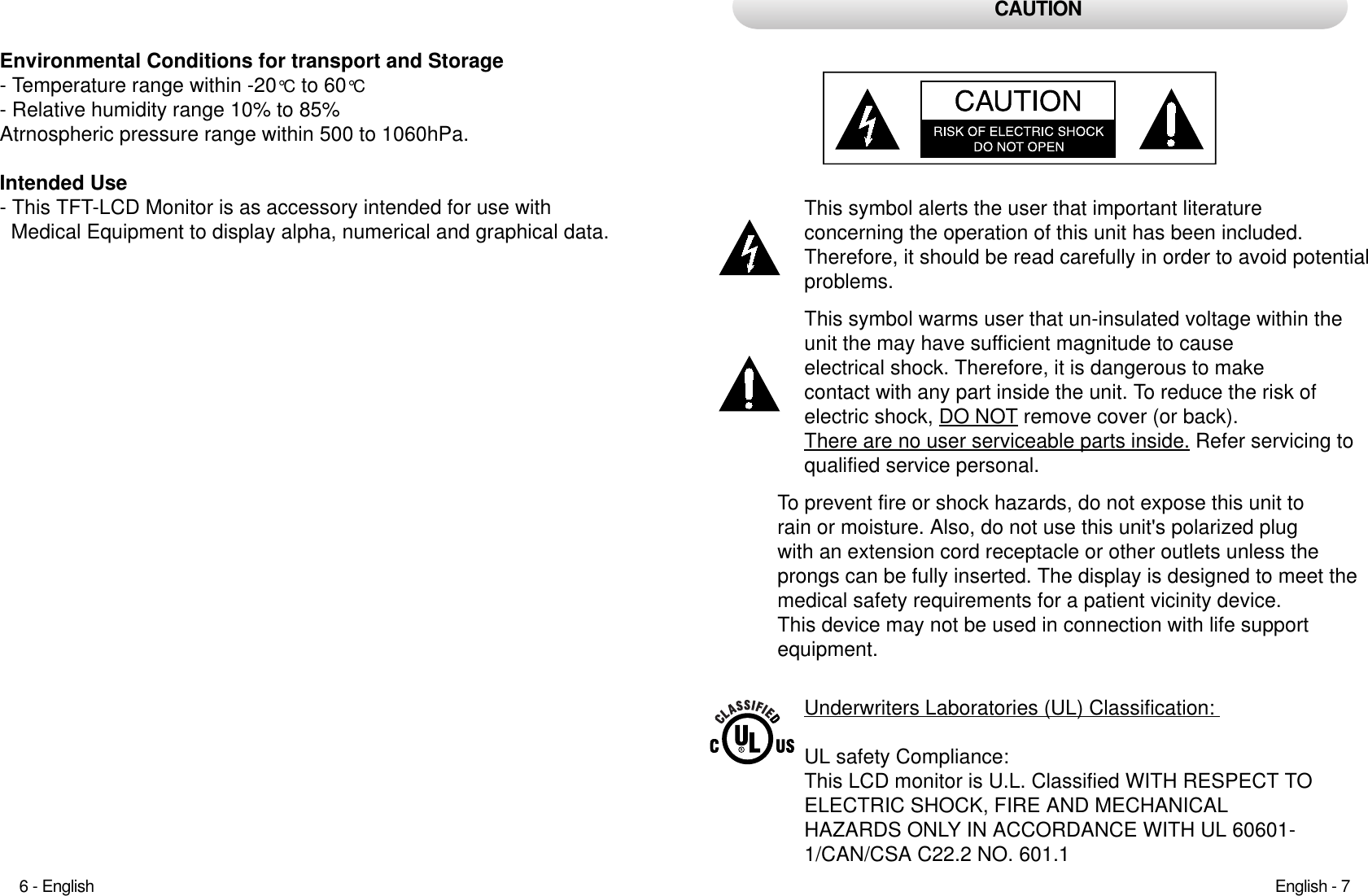 This symbol alerts the user that important literature concerning the operation of this unit has been included.Therefore, it should be read carefully in order to avoid potentialproblems. This symbol warms user that un-insulated voltage within theunit the may have sufficient magnitude to cause electrical shock. Therefore, it is dangerous to make contact with any part inside the unit. To reduce the risk of electric shock, DO NOT remove cover (or back). There are no user serviceable parts inside. Refer servicing toqualified service personal. CAUTIONEnvironmental Conditions for transport and Storage- Temperature range within -20°C to 60°C- Relative humidity range 10% to 85%Atrnospheric pressure range within 500 to 1060hPa.Intended Use- This TFT-LCD Monitor is as accessory intended for use withMedical Equipment to display alpha, numerical and graphical data.English - 76 - EnglishTo prevent fire or shock hazards, do not expose this unit torain or moisture. Also, do not use this unit&apos;s polarized plug with an extension cord receptacle or other outlets unless theprongs can be fully inserted. The display is designed to meet themedical safety requirements for a patient vicinity device. This device may not be used in connection with life support equipment. Underwriters Laboratories (UL) Classification: UL safety Compliance: This LCD monitor is U.L. Classified WITH RESPECT TOELECTRIC SHOCK, FIRE AND MECHANICAL HAZARDS ONLY IN ACCORDANCE WITH UL 60601-1/CAN/CSA C22.2 NO. 601.1 