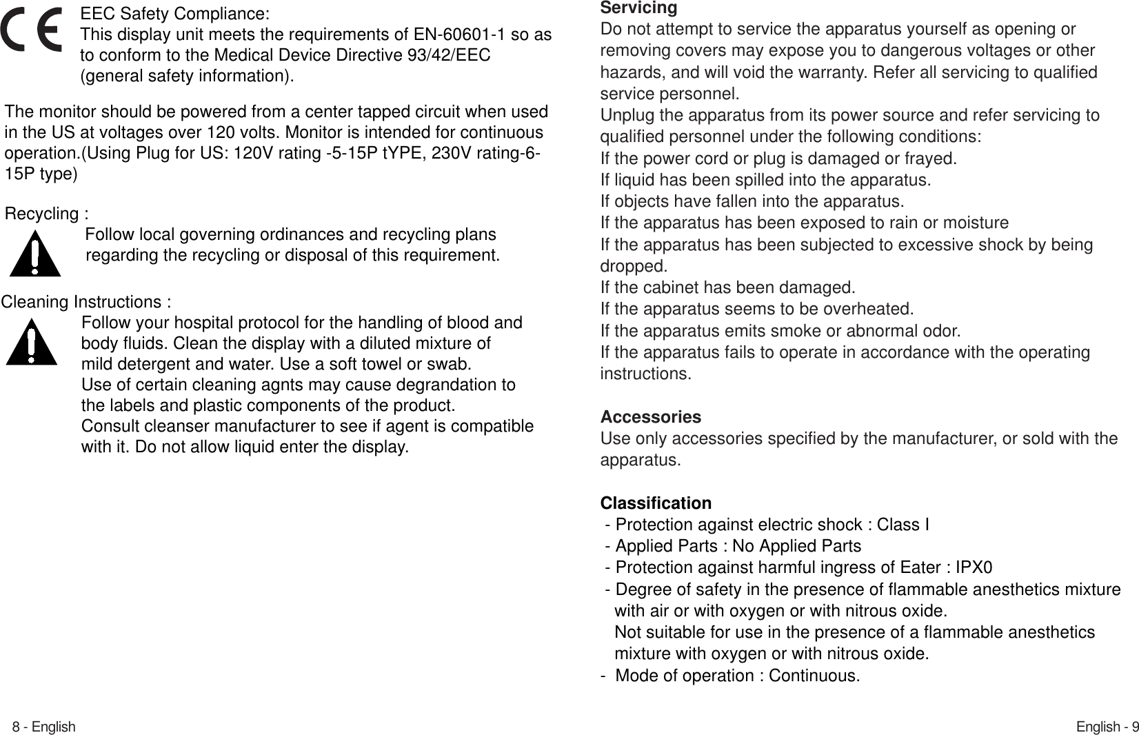 English - 98 - EnglishServicingDo not attempt to service the apparatus yourself as opening or removing covers may expose you to dangerous voltages or other hazards, and will void the warranty. Refer all servicing to qualified service personnel.Unplug the apparatus from its power source and refer servicing to qualified personnel under the following conditions:If the power cord or plug is damaged or frayed.If liquid has been spilled into the apparatus.If objects have fallen into the apparatus.If the apparatus has been exposed to rain or moisture If the apparatus has been subjected to excessive shock by beingdropped.If the cabinet has been damaged.If the apparatus seems to be overheated.If the apparatus emits smoke or abnormal odor.If the apparatus fails to operate in accordance with the operating instructions.AccessoriesUse only accessories specified by the manufacturer, or sold with the apparatus. Classification- Protection against electric shock : Class I- Applied Parts : No Applied Parts- Protection against harmful ingress of Eater : IPX0- Degree of safety in the presence of flammable anesthetics mixturewith air or with oxygen or with nitrous oxide.Not suitable for use in the presence of a flammable anesthetics mixture with oxygen or with nitrous oxide.-  Mode of operation : Continuous.Recycling : Follow local governing ordinances and recycling plans  regarding the recycling or disposal of this requirement. Cleaning Instructions : Follow your hospital protocol for the handling of blood and body fluids. Clean the display with a diluted mixture of mild detergent and water. Use a soft towel or swab. Use of certain cleaning agnts may cause degrandation to the labels and plastic components of the product. Consult cleanser manufacturer to see if agent is compatiblewith it. Do not allow liquid enter the display.   EEC Safety Compliance: This display unit meets the requirements of EN-60601-1 so asto conform to the Medical Device Directive 93/42/EEC (general safety information). The monitor should be powered from a center tapped circuit when usedin the US at voltages over 120 volts. Monitor is intended for continuousoperation.(Using Plug for US: 120V rating -5-15P tYPE, 230V rating-6-15P type) 
