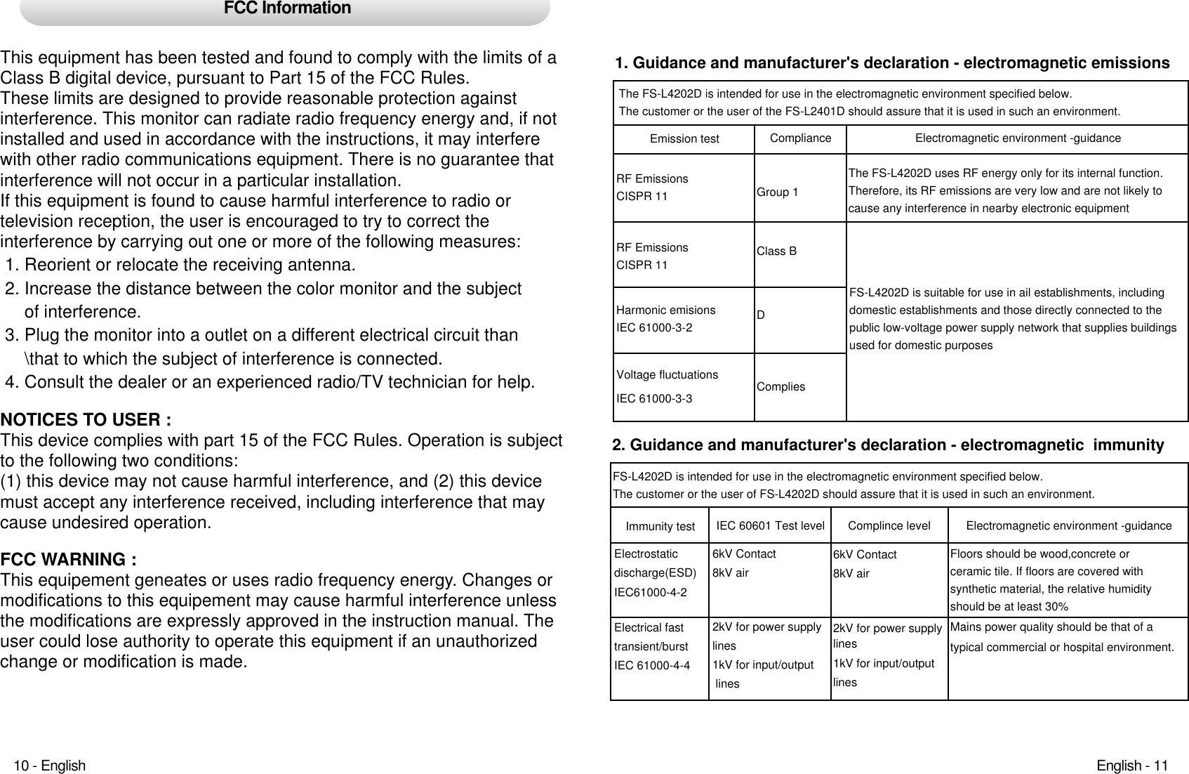 FCC InformationThis equipment has been tested and found to comply with the limits of aClass B digital device, pursuant to Part 15 of the FCC Rules.These limits are designed to provide reasonable protection against interference. This monitor can radiate radio frequency energy and, if notinstalled and used in accordance with the instructions, it may interferewith other radio communications equipment. There is no guarantee thatinterference will not occur in a particular installation. If this equipment is found to cause harmful interference to radio ortelevision reception, the user is encouraged to try to correct the interference by carrying out one or more of the following measures:1. Reorient or relocate the receiving antenna.2. Increase the distance between the color monitor and the subjectof interference.3. Plug the monitor into a outlet on a different electrical circuit than\that to which the subject of interference is connected.4. Consult the dealer or an experienced radio/TV technician for help.NOTICES TO USER : This device complies with part 15 of the FCC Rules. Operation is subjectto the following two conditions:(1) this device may not cause harmful interference, and (2) this devicemust accept any interference received, including interference that maycause undesired operation.FCC WARNING : This equipement geneates or uses radio frequency energy. Changes ormodifications to this equipement may cause harmful interference unlessthe modifications are expressly approved in the instruction manual. Theuser could lose authority to operate this equipment if an unauthorizedchange or modification is made.1. Guidance and manufacturer&apos;s declaration - electromagnetic emissions The FS-L4202D is intended for use in the electromagnetic environment specified below.The customer or the user of the FS-L2401D should assure that it is used in such an environment.Electromagnetic environment -guidanceThe FS-L4202D uses RF energy only for its internal function. Therefore, its RF emissions are very low and are not likely tocause any interference in nearby electronic equipmentFS-L4202D is suitable for use in ail establishments, includingdomestic establishments and those directly connected to the public low-voltage power supply network that supplies buildingsused for domestic purposes2. Guidance and manufacturer&apos;s declaration - electromagnetic  immunityFS-L4202D is intended for use in the electromagnetic environment specified below.The customer or the user of FS-L4202D should assure that it is used in such an environment.Complince level6kV Contact8kV air2kV for power supplylines1kV for input/outputlinesEmission testRF EmissionsCISPR 11RF EmissionsCISPR 11Harmonic emisionsIEC 61000-3-2Voltage fluctuationsIEC 61000-3-3Compliance Group 1Class BDCompliesImmunity testElectrostaticdischarge(ESD)IEC61000-4-2Electrical fasttransient/burstIEC 61000-4-4IEC 60601 Test level6kV Contact8kV air2kV for power supplylines1kV for input/output lines Electromagnetic environment -guidanceFloors should be wood,concrete or ceramic tile. If floors are covered with synthetic material, the relative humidityshould be at least 30%Mains power quality should be that of atypical commercial or hospital environment.English - 1110 - English