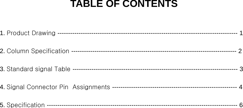 TABLE OF CONTENTS1. Product Drawing ------------------------------------------------------------------------------------- 12. Column Specification ------------------------------------------------------------------------------ 2p3. Standard signal Table ------------------------------------------------------------------------------ 34. Signal Connector Pin  Assignments ----------------------------------------------------------- 45. Specification ------------------------------------------------------------------------------------------ 6General Specification 