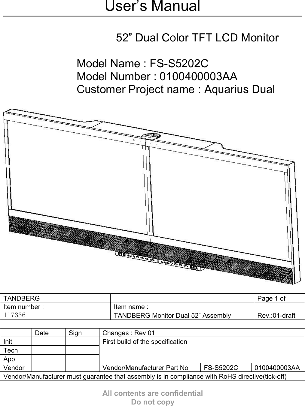  User’s Manual   52” Dual Color TFT LCD Monitor  Model Name : FS-S5202C Model Number : 0100400003AA Customer Project name : Aquarius Dual    TANDBERG    Page 1 of   Item number :    Item name :     117336  TANDBERG Monitor Dual 52” Assembly  Rev.:01-draft    Date  Sign  Changes : Rev 01 Init    Tech    App    First build of the specification Vendor   Vendor/Manufacturer Part No FS-S5202C 0100400003AAVendor/Manufacturer must guarantee that assembly is in compliance with RoHS directive(tick-off)  All contents are confidential Do not copy 