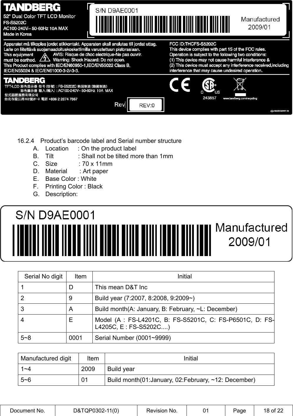  Document No.  D&amp;TQP0302-11(0)  Revision No.  01  Page  18 of 22          16.2.4  Product’s barcode label and Serial number structure A.  Location   : On the product label B.  Tilt        : Shall not be tilted more than 1mm C.  Size       : 70 x 11mm D.  Material    : Art paper E.  Base Color : White F.  Printing Color : Black G. Description:     Serial No digit  Item  Initial 1  D  This mean D&amp;T Inc 2  9  Build year (7:2007, 8:2008, 9:2009~) 3  A  Build month(A: January, B: February, ~L: December) 4  E  Model (A : FS-L4201C, B: FS-S5201C, C: FS-P6501C, D: FS-L4205C, E : FS-S5202C....) 5~8  0001  Serial Number (0001~9999)  Manufactured digit  Item  Initial 1~4 2009 Build year 5~6 01 Build month(01:January, 02:February, ~12: December)  