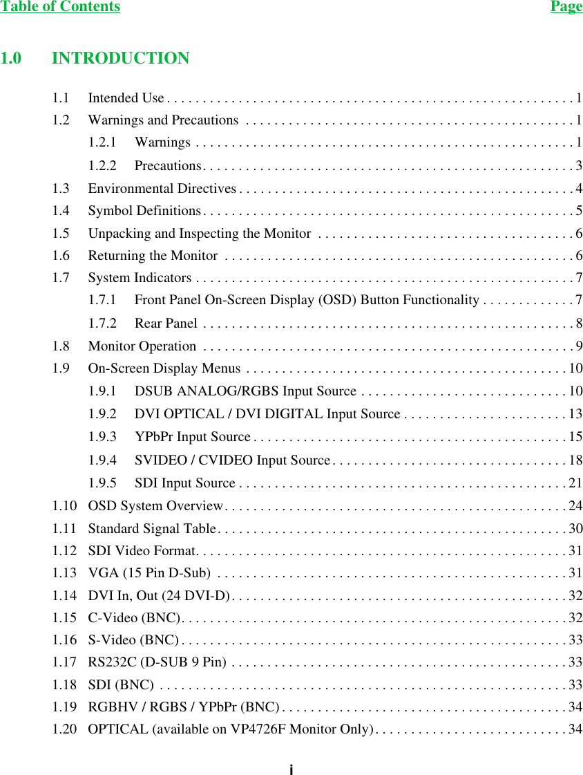 Table of Contents Pagei1.0 INTRODUCTION1.1 Intended Use . . . . . . . . . . . . . . . . . . . . . . . . . . . . . . . . . . . . . . . . . . . . . . . . . . . . . . . . .11.2 Warnings and Precautions  . . . . . . . . . . . . . . . . . . . . . . . . . . . . . . . . . . . . . . . . . . . . . . 11.2.1 Warnings . . . . . . . . . . . . . . . . . . . . . . . . . . . . . . . . . . . . . . . . . . . . . . . . . . . . . 11.2.2 Precautions. . . . . . . . . . . . . . . . . . . . . . . . . . . . . . . . . . . . . . . . . . . . . . . . . . . . 31.3 Environmental Directives . . . . . . . . . . . . . . . . . . . . . . . . . . . . . . . . . . . . . . . . . . . . . . . 41.4 Symbol Definitions. . . . . . . . . . . . . . . . . . . . . . . . . . . . . . . . . . . . . . . . . . . . . . . . . . . . 51.5 Unpacking and Inspecting the Monitor  . . . . . . . . . . . . . . . . . . . . . . . . . . . . . . . . . . . .61.6 Returning the Monitor  . . . . . . . . . . . . . . . . . . . . . . . . . . . . . . . . . . . . . . . . . . . . . . . . . 61.7 System Indicators . . . . . . . . . . . . . . . . . . . . . . . . . . . . . . . . . . . . . . . . . . . . . . . . . . . . . 71.7.1 Front Panel On-Screen Display (OSD) Button Functionality . . . . . . . . . . . . . 71.7.2 Rear Panel . . . . . . . . . . . . . . . . . . . . . . . . . . . . . . . . . . . . . . . . . . . . . . . . . . . .81.8 Monitor Operation  . . . . . . . . . . . . . . . . . . . . . . . . . . . . . . . . . . . . . . . . . . . . . . . . . . . . 91.9 On-Screen Display Menus . . . . . . . . . . . . . . . . . . . . . . . . . . . . . . . . . . . . . . . . . . . . . 101.9.1 DSUB ANALOG/RGBS Input Source . . . . . . . . . . . . . . . . . . . . . . . . . . . . . 101.9.2 DVI OPTICAL / DVI DIGITAL Input Source . . . . . . . . . . . . . . . . . . . . . . . 131.9.3 YPbPr Input Source . . . . . . . . . . . . . . . . . . . . . . . . . . . . . . . . . . . . . . . . . . . . 151.9.4 SVIDEO / CVIDEO Input Source. . . . . . . . . . . . . . . . . . . . . . . . . . . . . . . . . 181.9.5 SDI Input Source . . . . . . . . . . . . . . . . . . . . . . . . . . . . . . . . . . . . . . . . . . . . . . 211.10 OSD System Overview. . . . . . . . . . . . . . . . . . . . . . . . . . . . . . . . . . . . . . . . . . . . . . . . 241.11 Standard Signal Table. . . . . . . . . . . . . . . . . . . . . . . . . . . . . . . . . . . . . . . . . . . . . . . . . 301.12 SDI Video Format. . . . . . . . . . . . . . . . . . . . . . . . . . . . . . . . . . . . . . . . . . . . . . . . . . . . 311.13 VGA (15 Pin D-Sub)  . . . . . . . . . . . . . . . . . . . . . . . . . . . . . . . . . . . . . . . . . . . . . . . . . 311.14 DVI In, Out (24 DVI-D). . . . . . . . . . . . . . . . . . . . . . . . . . . . . . . . . . . . . . . . . . . . . . . 321.15 C-Video (BNC). . . . . . . . . . . . . . . . . . . . . . . . . . . . . . . . . . . . . . . . . . . . . . . . . . . . . . 321.16 S-Video (BNC) . . . . . . . . . . . . . . . . . . . . . . . . . . . . . . . . . . . . . . . . . . . . . . . . . . . . . . 331.17 RS232C (D-SUB 9 Pin) . . . . . . . . . . . . . . . . . . . . . . . . . . . . . . . . . . . . . . . . . . . . . . . 331.18 SDI (BNC) . . . . . . . . . . . . . . . . . . . . . . . . . . . . . . . . . . . . . . . . . . . . . . . . . . . . . . . . . 331.19 RGBHV / RGBS / YPbPr (BNC). . . . . . . . . . . . . . . . . . . . . . . . . . . . . . . . . . . . . . . . 341.20 OPTICAL (available on VP4726F Monitor Only). . . . . . . . . . . . . . . . . . . . . . . . . . . 34
