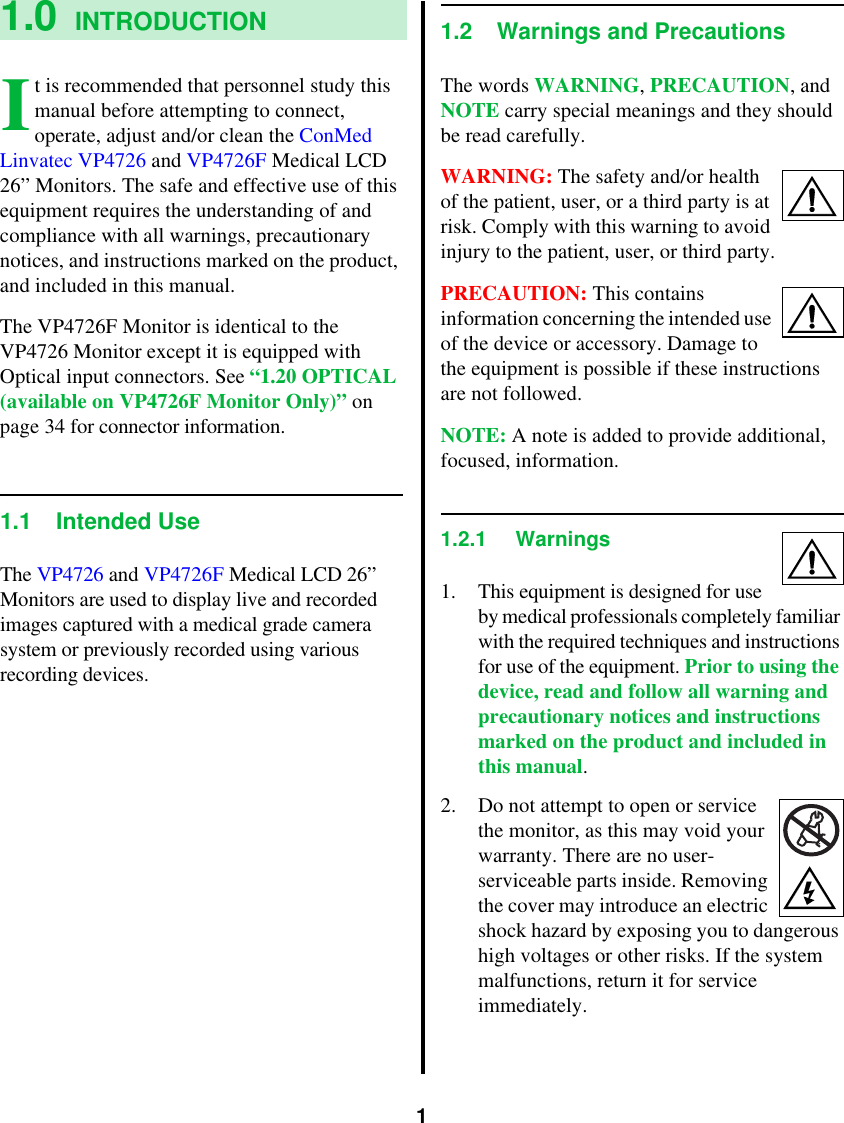 11.0 INTRODUCTIONt is recommended that personnel study this manual before attempting to connect, operate, adjust and/or clean the ConMed Linvatec VP4726 and VP4726F Medical LCD 26” Monitors. The safe and effective use of this equipment requires the understanding of and compliance with all warnings, precautionary notices, and instructions marked on the product, and included in this manual.The VP4726F Monitor is identical to the VP4726 Monitor except it is equipped with Optical input connectors. See “1.20 OPTICAL (available on VP4726F Monitor Only)” on page 34 for connector information.1.1 Intended UseThe VP4726 and VP4726F Medical LCD 26” Monitors are used to display live and recorded images captured with a medical grade camera system or previously recorded using various recording devices.1.2 Warnings and PrecautionsThe words WARNING, PRECAUTION, and NOTE carry special meanings and they should be read carefully.WARNING: The safety and/or health of the patient, user, or a third party is at risk. Comply with this warning to avoid injury to the patient, user, or third party.PRECAUTION: This contains information concerning the intended use of the device or accessory. Damage to the equipment is possible if these instructions are not followed.NOTE: A note is added to provide additional, focused, information.1.2.1 Warnings1. This equipment is designed for use by medical professionals completely familiar with the required techniques and instructions for use of the equipment. Prior to using the device, read and follow all warning and precautionary notices and instructions marked on the product and included in this manual.2. Do not attempt to open or service the monitor, as this may void your warranty. There are no user-serviceable parts inside. Removing the cover may introduce an electric shock hazard by exposing you to dangerous high voltages or other risks. If the system malfunctions, return it for service immediately.I
